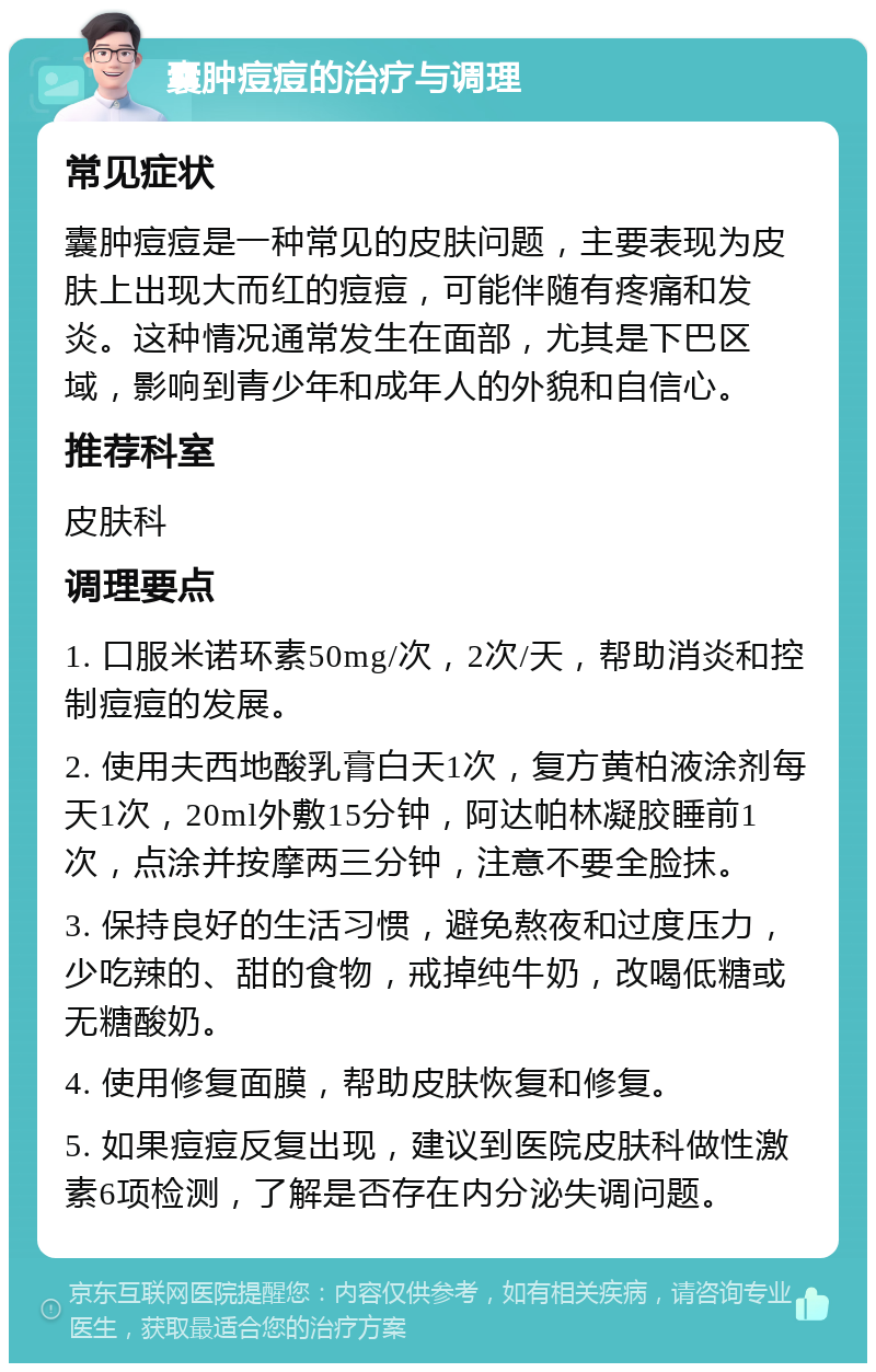 囊肿痘痘的治疗与调理 常见症状 囊肿痘痘是一种常见的皮肤问题，主要表现为皮肤上出现大而红的痘痘，可能伴随有疼痛和发炎。这种情况通常发生在面部，尤其是下巴区域，影响到青少年和成年人的外貌和自信心。 推荐科室 皮肤科 调理要点 1. 口服米诺环素50mg/次，2次/天，帮助消炎和控制痘痘的发展。 2. 使用夫西地酸乳膏白天1次，复方黄柏液涂剂每天1次，20ml外敷15分钟，阿达帕林凝胶睡前1次，点涂并按摩两三分钟，注意不要全脸抹。 3. 保持良好的生活习惯，避免熬夜和过度压力，少吃辣的、甜的食物，戒掉纯牛奶，改喝低糖或无糖酸奶。 4. 使用修复面膜，帮助皮肤恢复和修复。 5. 如果痘痘反复出现，建议到医院皮肤科做性激素6项检测，了解是否存在内分泌失调问题。