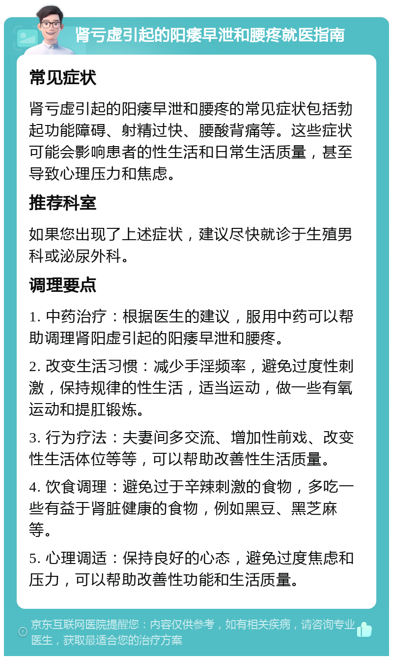 肾亏虚引起的阳痿早泄和腰疼就医指南 常见症状 肾亏虚引起的阳痿早泄和腰疼的常见症状包括勃起功能障碍、射精过快、腰酸背痛等。这些症状可能会影响患者的性生活和日常生活质量，甚至导致心理压力和焦虑。 推荐科室 如果您出现了上述症状，建议尽快就诊于生殖男科或泌尿外科。 调理要点 1. 中药治疗：根据医生的建议，服用中药可以帮助调理肾阳虚引起的阳痿早泄和腰疼。 2. 改变生活习惯：减少手淫频率，避免过度性刺激，保持规律的性生活，适当运动，做一些有氧运动和提肛锻炼。 3. 行为疗法：夫妻间多交流、增加性前戏、改变性生活体位等等，可以帮助改善性生活质量。 4. 饮食调理：避免过于辛辣刺激的食物，多吃一些有益于肾脏健康的食物，例如黑豆、黑芝麻等。 5. 心理调适：保持良好的心态，避免过度焦虑和压力，可以帮助改善性功能和生活质量。