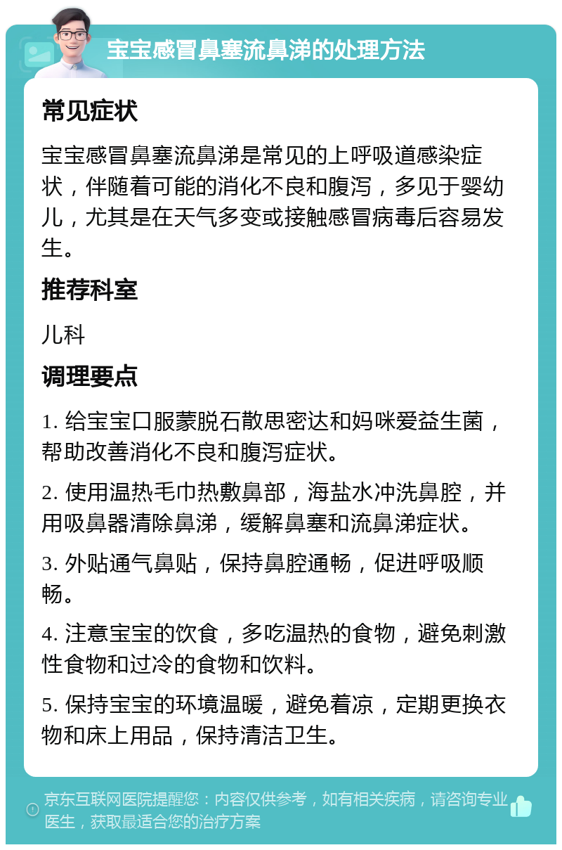 宝宝感冒鼻塞流鼻涕的处理方法 常见症状 宝宝感冒鼻塞流鼻涕是常见的上呼吸道感染症状，伴随着可能的消化不良和腹泻，多见于婴幼儿，尤其是在天气多变或接触感冒病毒后容易发生。 推荐科室 儿科 调理要点 1. 给宝宝口服蒙脱石散思密达和妈咪爱益生菌，帮助改善消化不良和腹泻症状。 2. 使用温热毛巾热敷鼻部，海盐水冲洗鼻腔，并用吸鼻器清除鼻涕，缓解鼻塞和流鼻涕症状。 3. 外贴通气鼻贴，保持鼻腔通畅，促进呼吸顺畅。 4. 注意宝宝的饮食，多吃温热的食物，避免刺激性食物和过冷的食物和饮料。 5. 保持宝宝的环境温暖，避免着凉，定期更换衣物和床上用品，保持清洁卫生。