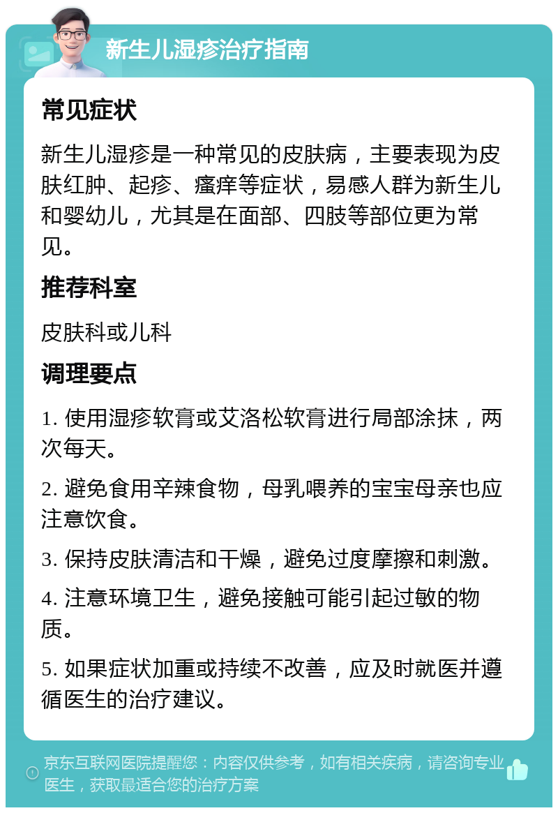 新生儿湿疹治疗指南 常见症状 新生儿湿疹是一种常见的皮肤病，主要表现为皮肤红肿、起疹、瘙痒等症状，易感人群为新生儿和婴幼儿，尤其是在面部、四肢等部位更为常见。 推荐科室 皮肤科或儿科 调理要点 1. 使用湿疹软膏或艾洛松软膏进行局部涂抹，两次每天。 2. 避免食用辛辣食物，母乳喂养的宝宝母亲也应注意饮食。 3. 保持皮肤清洁和干燥，避免过度摩擦和刺激。 4. 注意环境卫生，避免接触可能引起过敏的物质。 5. 如果症状加重或持续不改善，应及时就医并遵循医生的治疗建议。