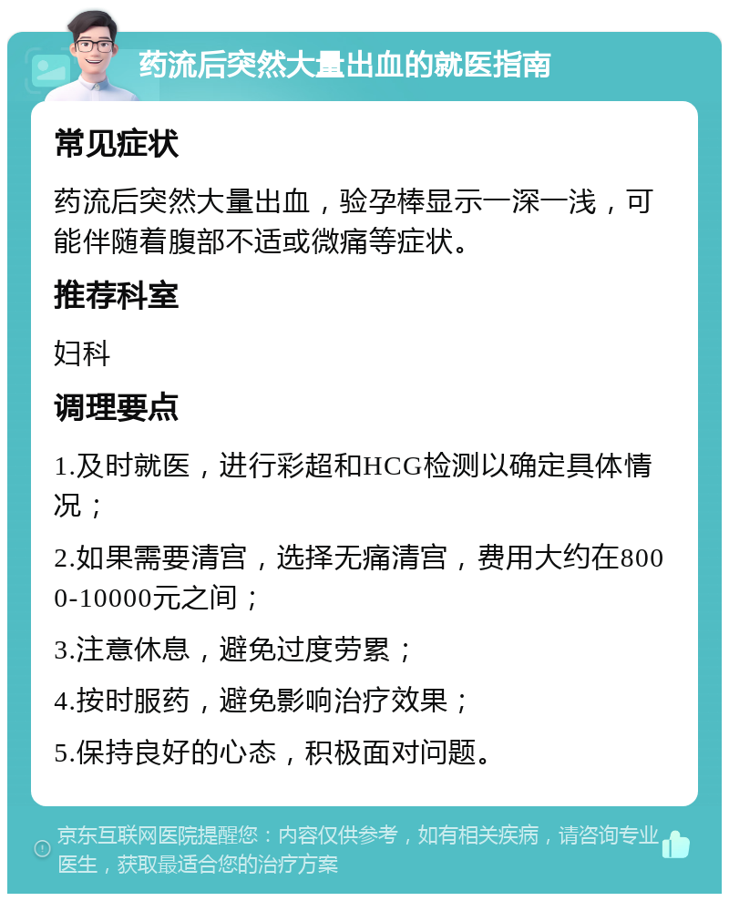 药流后突然大量出血的就医指南 常见症状 药流后突然大量出血，验孕棒显示一深一浅，可能伴随着腹部不适或微痛等症状。 推荐科室 妇科 调理要点 1.及时就医，进行彩超和HCG检测以确定具体情况； 2.如果需要清宫，选择无痛清宫，费用大约在8000-10000元之间； 3.注意休息，避免过度劳累； 4.按时服药，避免影响治疗效果； 5.保持良好的心态，积极面对问题。