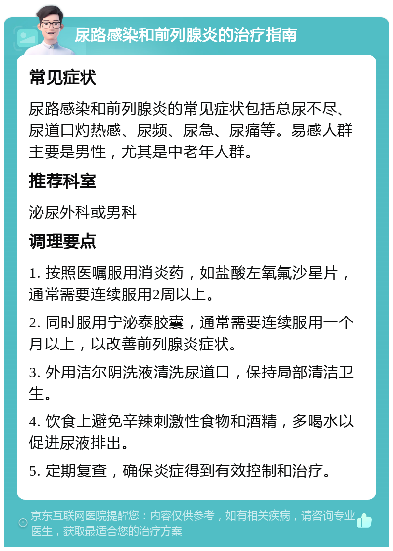 尿路感染和前列腺炎的治疗指南 常见症状 尿路感染和前列腺炎的常见症状包括总尿不尽、尿道口灼热感、尿频、尿急、尿痛等。易感人群主要是男性，尤其是中老年人群。 推荐科室 泌尿外科或男科 调理要点 1. 按照医嘱服用消炎药，如盐酸左氧氟沙星片，通常需要连续服用2周以上。 2. 同时服用宁泌泰胶囊，通常需要连续服用一个月以上，以改善前列腺炎症状。 3. 外用洁尔阴洗液清洗尿道口，保持局部清洁卫生。 4. 饮食上避免辛辣刺激性食物和酒精，多喝水以促进尿液排出。 5. 定期复查，确保炎症得到有效控制和治疗。