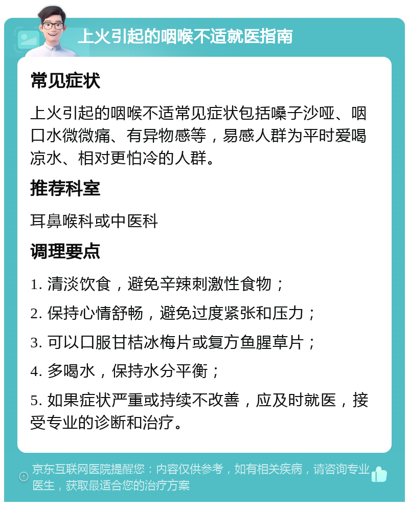 上火引起的咽喉不适就医指南 常见症状 上火引起的咽喉不适常见症状包括嗓子沙哑、咽口水微微痛、有异物感等，易感人群为平时爱喝凉水、相对更怕冷的人群。 推荐科室 耳鼻喉科或中医科 调理要点 1. 清淡饮食，避免辛辣刺激性食物； 2. 保持心情舒畅，避免过度紧张和压力； 3. 可以口服甘桔冰梅片或复方鱼腥草片； 4. 多喝水，保持水分平衡； 5. 如果症状严重或持续不改善，应及时就医，接受专业的诊断和治疗。