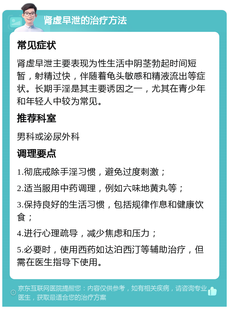 肾虚早泄的治疗方法 常见症状 肾虚早泄主要表现为性生活中阴茎勃起时间短暂，射精过快，伴随着龟头敏感和精液流出等症状。长期手淫是其主要诱因之一，尤其在青少年和年轻人中较为常见。 推荐科室 男科或泌尿外科 调理要点 1.彻底戒除手淫习惯，避免过度刺激； 2.适当服用中药调理，例如六味地黄丸等； 3.保持良好的生活习惯，包括规律作息和健康饮食； 4.进行心理疏导，减少焦虑和压力； 5.必要时，使用西药如达泊西汀等辅助治疗，但需在医生指导下使用。