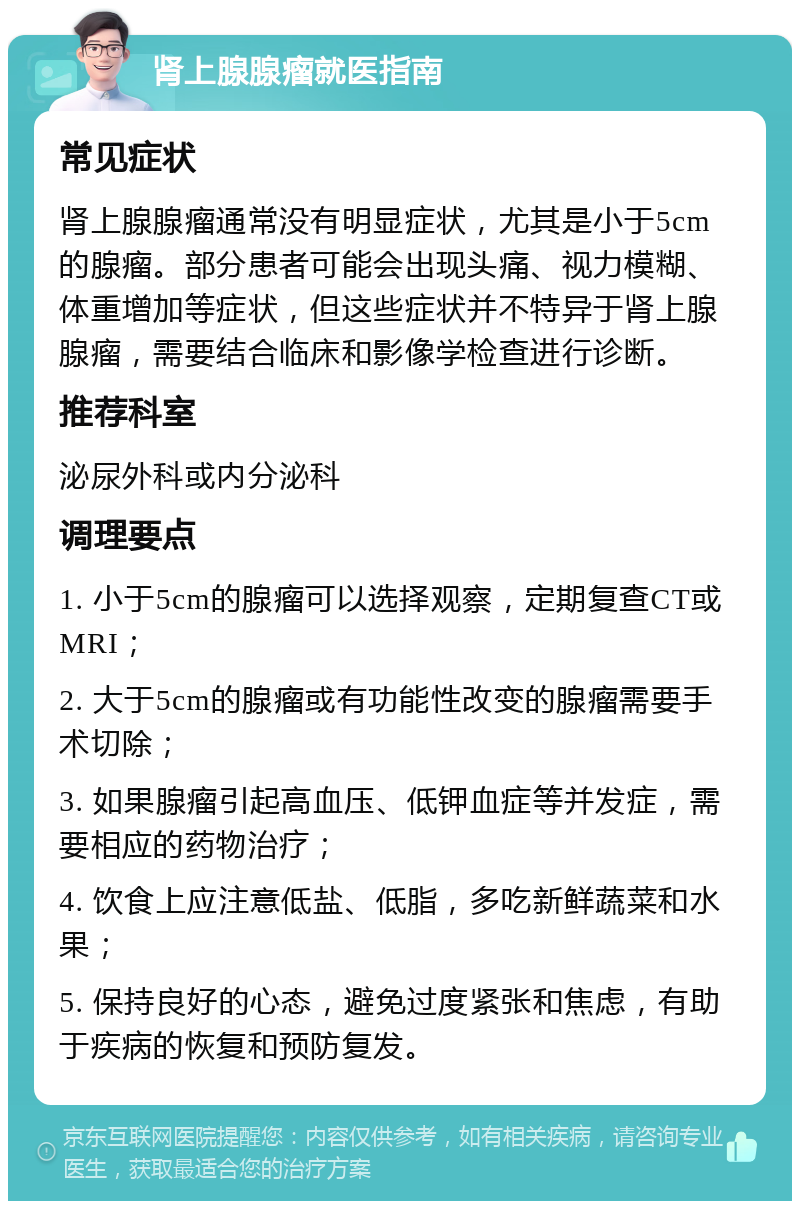 肾上腺腺瘤就医指南 常见症状 肾上腺腺瘤通常没有明显症状，尤其是小于5cm的腺瘤。部分患者可能会出现头痛、视力模糊、体重增加等症状，但这些症状并不特异于肾上腺腺瘤，需要结合临床和影像学检查进行诊断。 推荐科室 泌尿外科或内分泌科 调理要点 1. 小于5cm的腺瘤可以选择观察，定期复查CT或MRI； 2. 大于5cm的腺瘤或有功能性改变的腺瘤需要手术切除； 3. 如果腺瘤引起高血压、低钾血症等并发症，需要相应的药物治疗； 4. 饮食上应注意低盐、低脂，多吃新鲜蔬菜和水果； 5. 保持良好的心态，避免过度紧张和焦虑，有助于疾病的恢复和预防复发。