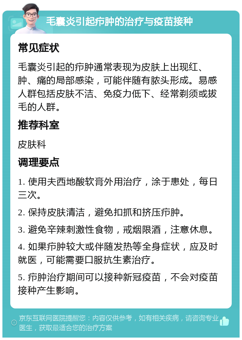 毛囊炎引起疖肿的治疗与疫苗接种 常见症状 毛囊炎引起的疖肿通常表现为皮肤上出现红、肿、痛的局部感染，可能伴随有脓头形成。易感人群包括皮肤不洁、免疫力低下、经常剃须或拔毛的人群。 推荐科室 皮肤科 调理要点 1. 使用夫西地酸软膏外用治疗，涂于患处，每日三次。 2. 保持皮肤清洁，避免扣抓和挤压疖肿。 3. 避免辛辣刺激性食物，戒烟限酒，注意休息。 4. 如果疖肿较大或伴随发热等全身症状，应及时就医，可能需要口服抗生素治疗。 5. 疖肿治疗期间可以接种新冠疫苗，不会对疫苗接种产生影响。