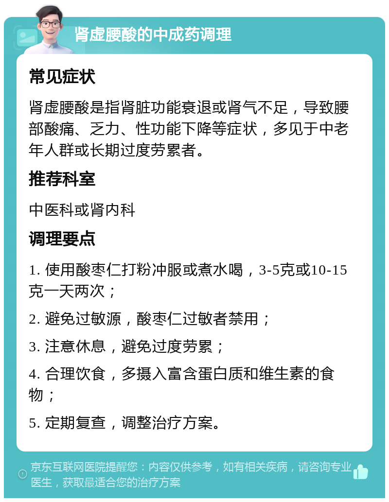 肾虚腰酸的中成药调理 常见症状 肾虚腰酸是指肾脏功能衰退或肾气不足，导致腰部酸痛、乏力、性功能下降等症状，多见于中老年人群或长期过度劳累者。 推荐科室 中医科或肾内科 调理要点 1. 使用酸枣仁打粉冲服或煮水喝，3-5克或10-15克一天两次； 2. 避免过敏源，酸枣仁过敏者禁用； 3. 注意休息，避免过度劳累； 4. 合理饮食，多摄入富含蛋白质和维生素的食物； 5. 定期复查，调整治疗方案。