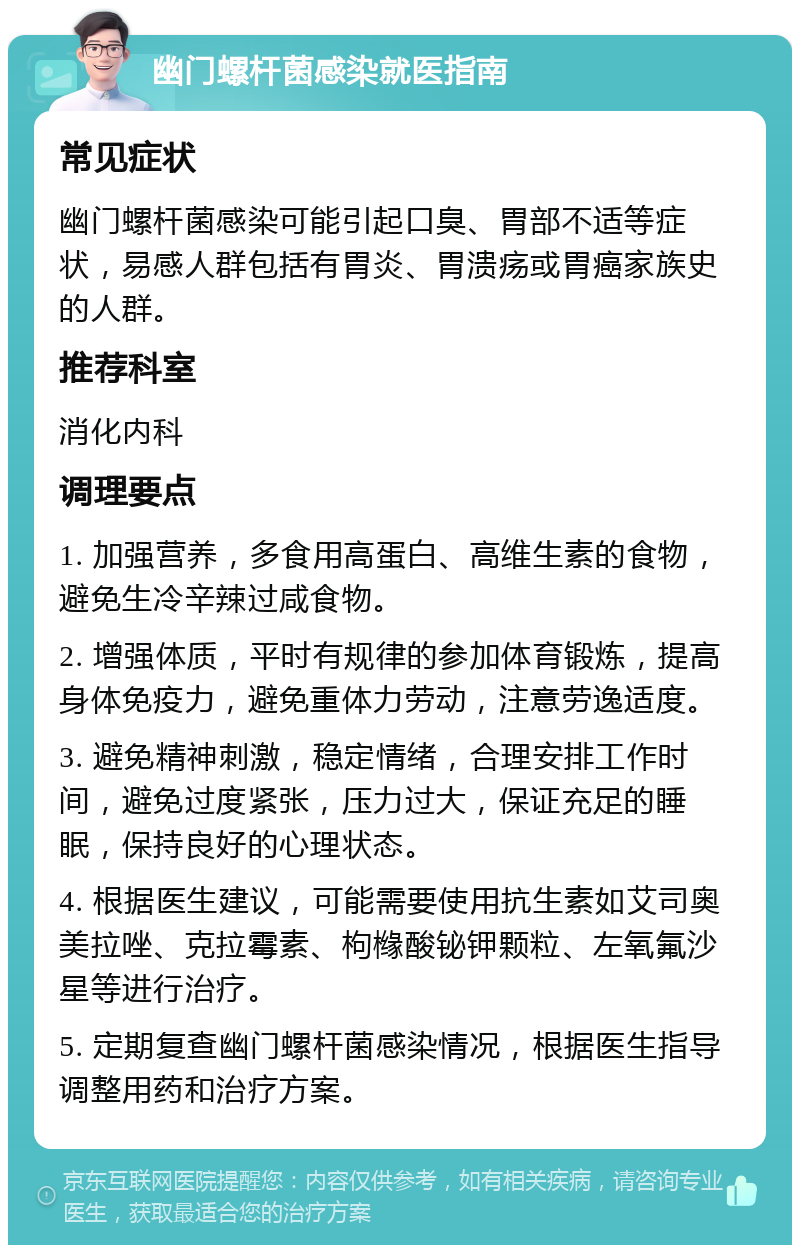 幽门螺杆菌感染就医指南 常见症状 幽门螺杆菌感染可能引起口臭、胃部不适等症状，易感人群包括有胃炎、胃溃疡或胃癌家族史的人群。 推荐科室 消化内科 调理要点 1. 加强营养，多食用高蛋白、高维生素的食物，避免生冷辛辣过咸食物。 2. 增强体质，平时有规律的参加体育锻炼，提高身体免疫力，避免重体力劳动，注意劳逸适度。 3. 避免精神刺激，稳定情绪，合理安排工作时间，避免过度紧张，压力过大，保证充足的睡眠，保持良好的心理状态。 4. 根据医生建议，可能需要使用抗生素如艾司奥美拉唑、克拉霉素、枸橼酸铋钾颗粒、左氧氟沙星等进行治疗。 5. 定期复查幽门螺杆菌感染情况，根据医生指导调整用药和治疗方案。