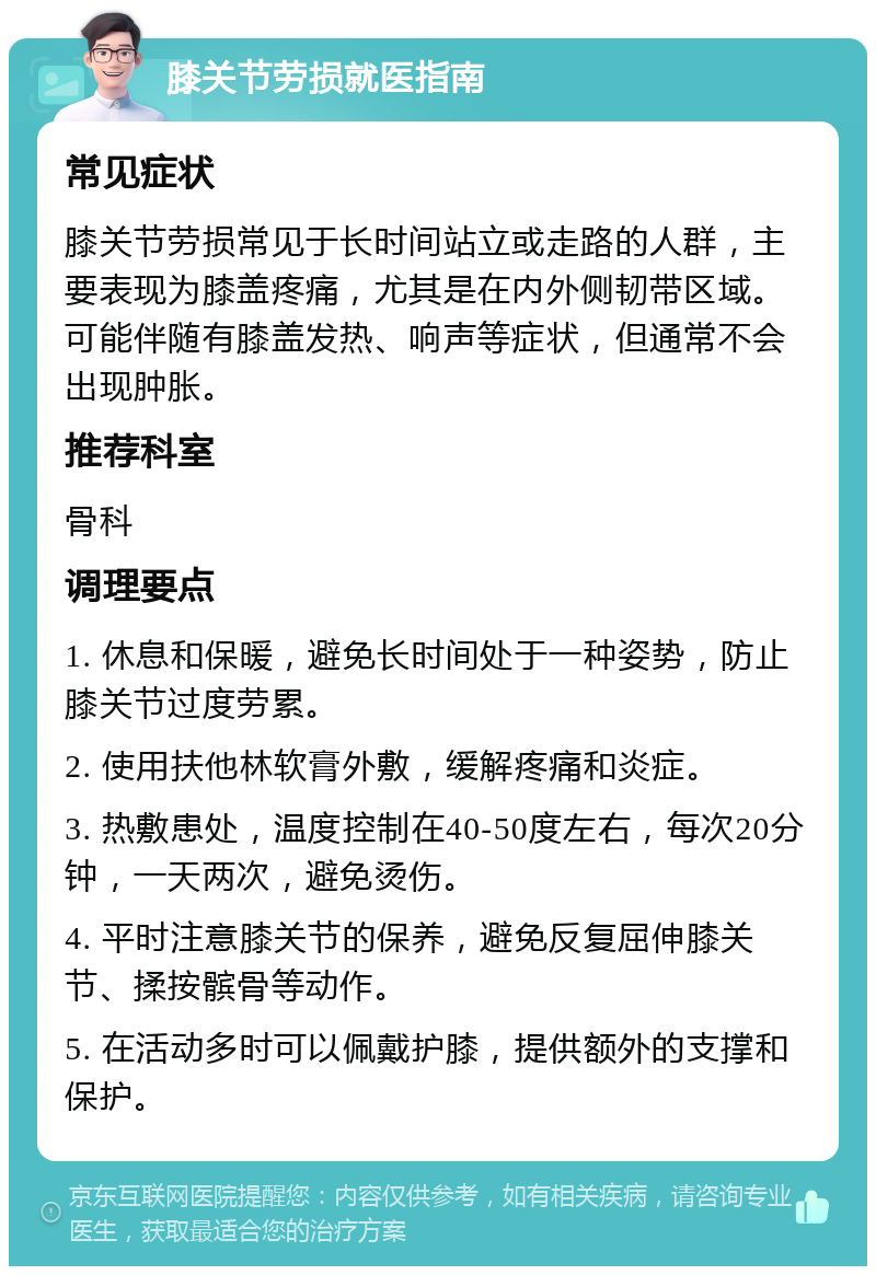 膝关节劳损就医指南 常见症状 膝关节劳损常见于长时间站立或走路的人群，主要表现为膝盖疼痛，尤其是在内外侧韧带区域。可能伴随有膝盖发热、响声等症状，但通常不会出现肿胀。 推荐科室 骨科 调理要点 1. 休息和保暖，避免长时间处于一种姿势，防止膝关节过度劳累。 2. 使用扶他林软膏外敷，缓解疼痛和炎症。 3. 热敷患处，温度控制在40-50度左右，每次20分钟，一天两次，避免烫伤。 4. 平时注意膝关节的保养，避免反复屈伸膝关节、揉按髌骨等动作。 5. 在活动多时可以佩戴护膝，提供额外的支撑和保护。