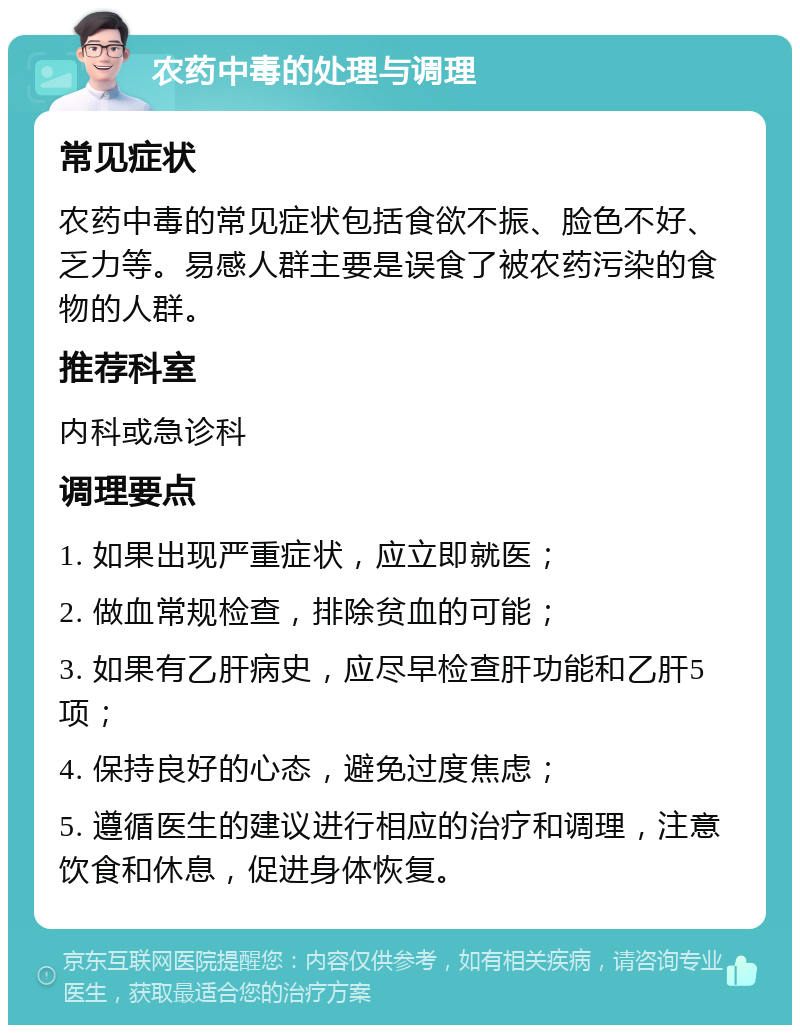 农药中毒的处理与调理 常见症状 农药中毒的常见症状包括食欲不振、脸色不好、乏力等。易感人群主要是误食了被农药污染的食物的人群。 推荐科室 内科或急诊科 调理要点 1. 如果出现严重症状，应立即就医； 2. 做血常规检查，排除贫血的可能； 3. 如果有乙肝病史，应尽早检查肝功能和乙肝5项； 4. 保持良好的心态，避免过度焦虑； 5. 遵循医生的建议进行相应的治疗和调理，注意饮食和休息，促进身体恢复。