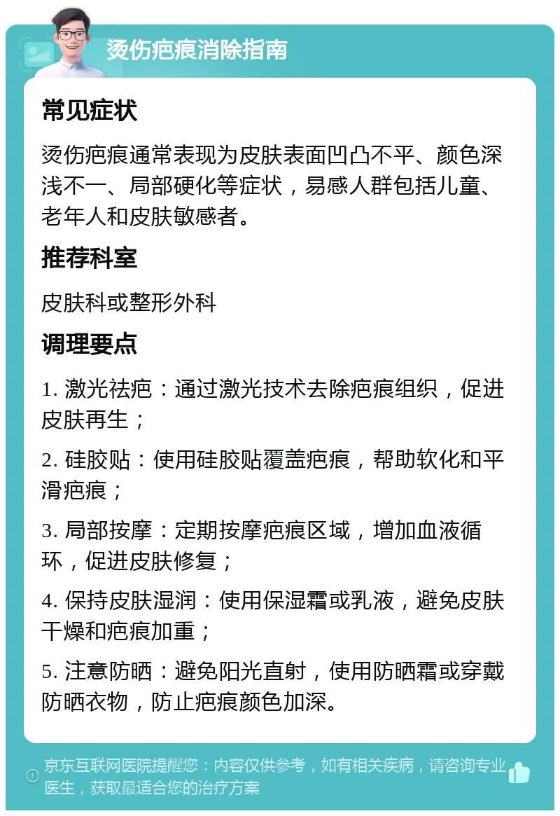 烫伤疤痕消除指南 常见症状 烫伤疤痕通常表现为皮肤表面凹凸不平、颜色深浅不一、局部硬化等症状，易感人群包括儿童、老年人和皮肤敏感者。 推荐科室 皮肤科或整形外科 调理要点 1. 激光祛疤：通过激光技术去除疤痕组织，促进皮肤再生； 2. 硅胶贴：使用硅胶贴覆盖疤痕，帮助软化和平滑疤痕； 3. 局部按摩：定期按摩疤痕区域，增加血液循环，促进皮肤修复； 4. 保持皮肤湿润：使用保湿霜或乳液，避免皮肤干燥和疤痕加重； 5. 注意防晒：避免阳光直射，使用防晒霜或穿戴防晒衣物，防止疤痕颜色加深。