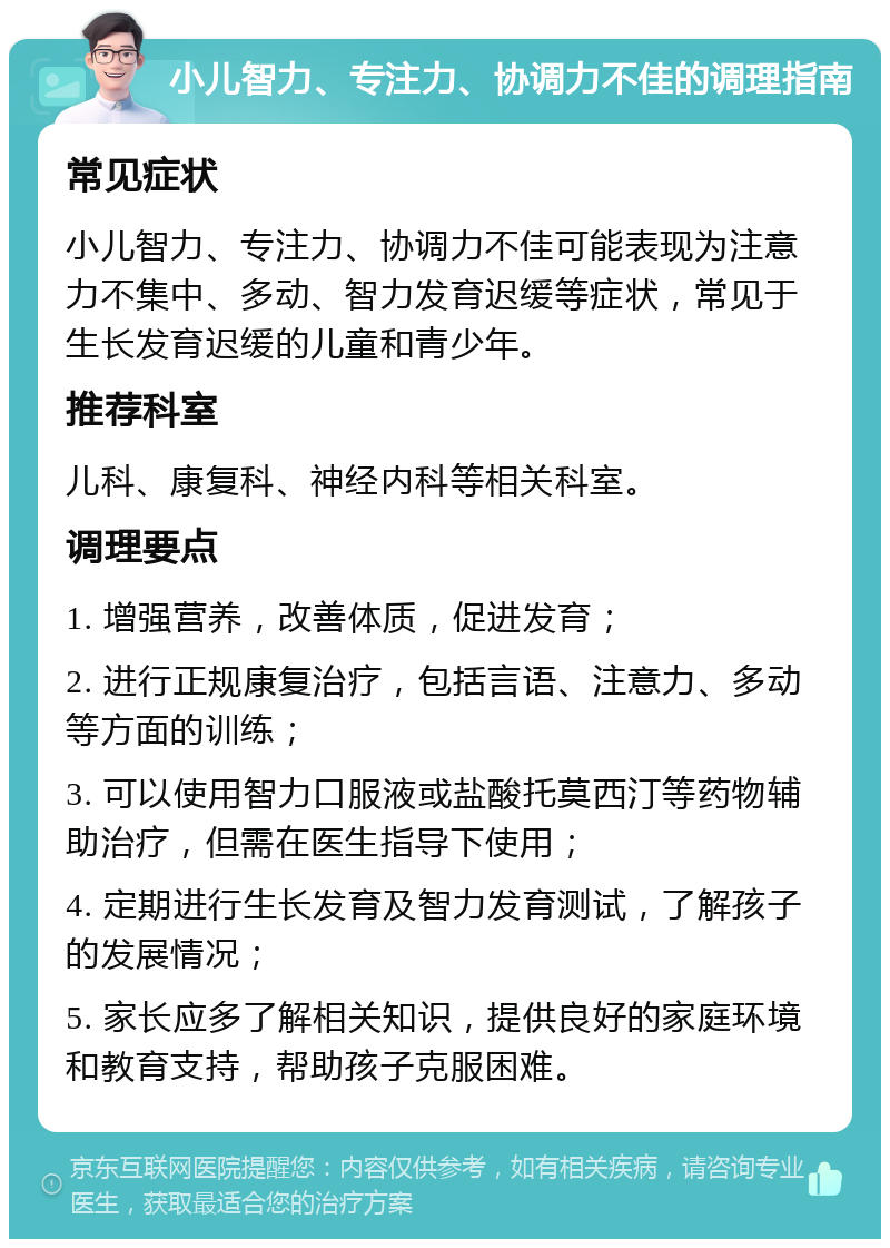 小儿智力、专注力、协调力不佳的调理指南 常见症状 小儿智力、专注力、协调力不佳可能表现为注意力不集中、多动、智力发育迟缓等症状，常见于生长发育迟缓的儿童和青少年。 推荐科室 儿科、康复科、神经内科等相关科室。 调理要点 1. 增强营养，改善体质，促进发育； 2. 进行正规康复治疗，包括言语、注意力、多动等方面的训练； 3. 可以使用智力口服液或盐酸托莫西汀等药物辅助治疗，但需在医生指导下使用； 4. 定期进行生长发育及智力发育测试，了解孩子的发展情况； 5. 家长应多了解相关知识，提供良好的家庭环境和教育支持，帮助孩子克服困难。