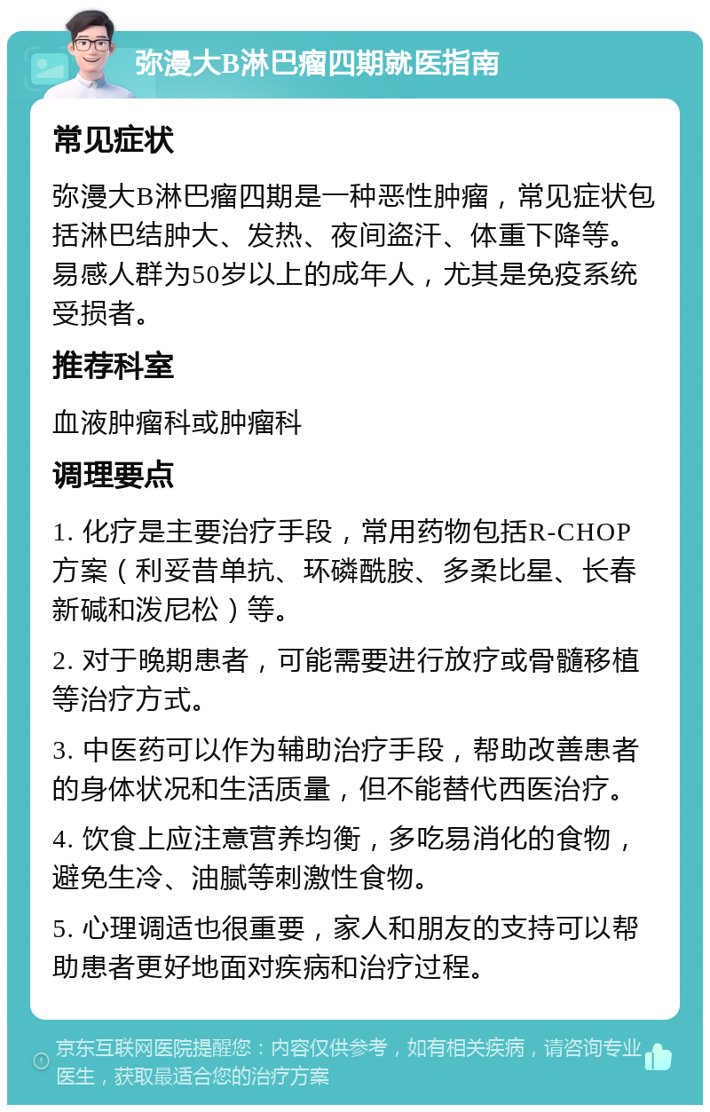 弥漫大B淋巴瘤四期就医指南 常见症状 弥漫大B淋巴瘤四期是一种恶性肿瘤，常见症状包括淋巴结肿大、发热、夜间盗汗、体重下降等。易感人群为50岁以上的成年人，尤其是免疫系统受损者。 推荐科室 血液肿瘤科或肿瘤科 调理要点 1. 化疗是主要治疗手段，常用药物包括R-CHOP方案（利妥昔单抗、环磷酰胺、多柔比星、长春新碱和泼尼松）等。 2. 对于晚期患者，可能需要进行放疗或骨髓移植等治疗方式。 3. 中医药可以作为辅助治疗手段，帮助改善患者的身体状况和生活质量，但不能替代西医治疗。 4. 饮食上应注意营养均衡，多吃易消化的食物，避免生冷、油腻等刺激性食物。 5. 心理调适也很重要，家人和朋友的支持可以帮助患者更好地面对疾病和治疗过程。