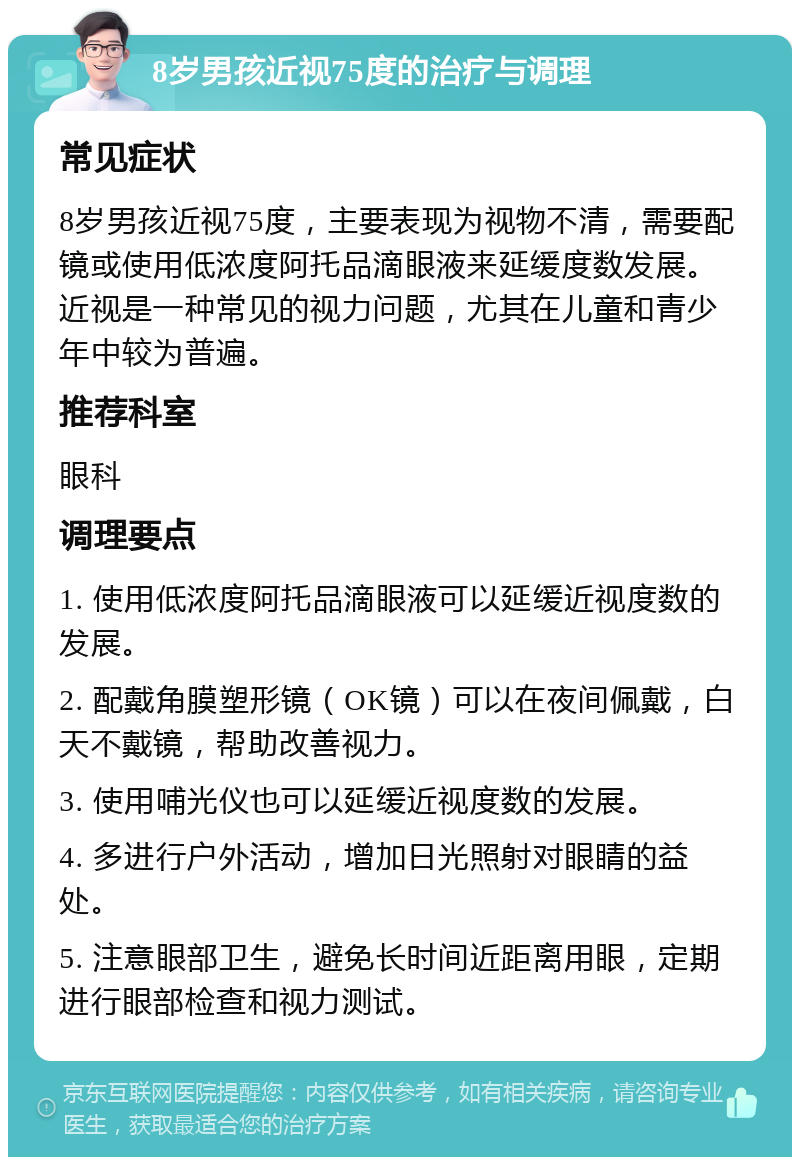 8岁男孩近视75度的治疗与调理 常见症状 8岁男孩近视75度，主要表现为视物不清，需要配镜或使用低浓度阿托品滴眼液来延缓度数发展。近视是一种常见的视力问题，尤其在儿童和青少年中较为普遍。 推荐科室 眼科 调理要点 1. 使用低浓度阿托品滴眼液可以延缓近视度数的发展。 2. 配戴角膜塑形镜（OK镜）可以在夜间佩戴，白天不戴镜，帮助改善视力。 3. 使用哺光仪也可以延缓近视度数的发展。 4. 多进行户外活动，增加日光照射对眼睛的益处。 5. 注意眼部卫生，避免长时间近距离用眼，定期进行眼部检查和视力测试。