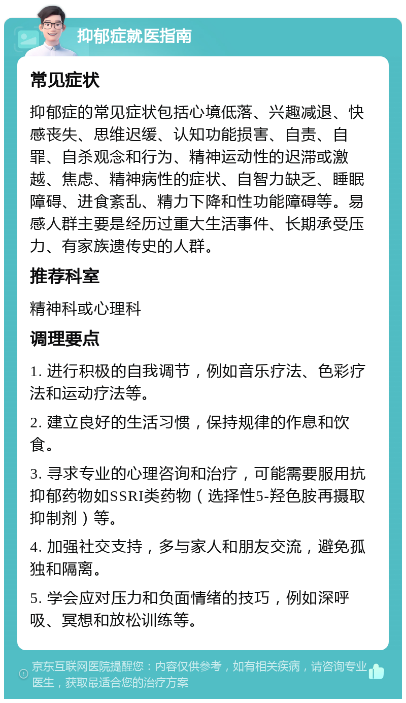 抑郁症就医指南 常见症状 抑郁症的常见症状包括心境低落、兴趣减退、快感丧失、思维迟缓、认知功能损害、自责、自罪、自杀观念和行为、精神运动性的迟滞或激越、焦虑、精神病性的症状、自智力缺乏、睡眠障碍、进食紊乱、精力下降和性功能障碍等。易感人群主要是经历过重大生活事件、长期承受压力、有家族遗传史的人群。 推荐科室 精神科或心理科 调理要点 1. 进行积极的自我调节，例如音乐疗法、色彩疗法和运动疗法等。 2. 建立良好的生活习惯，保持规律的作息和饮食。 3. 寻求专业的心理咨询和治疗，可能需要服用抗抑郁药物如SSRI类药物（选择性5-羟色胺再摄取抑制剂）等。 4. 加强社交支持，多与家人和朋友交流，避免孤独和隔离。 5. 学会应对压力和负面情绪的技巧，例如深呼吸、冥想和放松训练等。