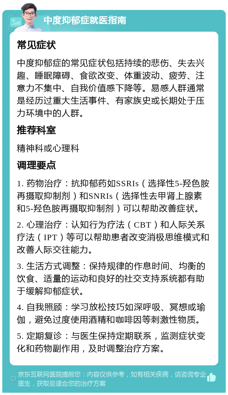 中度抑郁症就医指南 常见症状 中度抑郁症的常见症状包括持续的悲伤、失去兴趣、睡眠障碍、食欲改变、体重波动、疲劳、注意力不集中、自我价值感下降等。易感人群通常是经历过重大生活事件、有家族史或长期处于压力环境中的人群。 推荐科室 精神科或心理科 调理要点 1. 药物治疗：抗抑郁药如SSRIs（选择性5-羟色胺再摄取抑制剂）和SNRIs（选择性去甲肾上腺素和5-羟色胺再摄取抑制剂）可以帮助改善症状。 2. 心理治疗：认知行为疗法（CBT）和人际关系疗法（IPT）等可以帮助患者改变消极思维模式和改善人际交往能力。 3. 生活方式调整：保持规律的作息时间、均衡的饮食、适量的运动和良好的社交支持系统都有助于缓解抑郁症状。 4. 自我照顾：学习放松技巧如深呼吸、冥想或瑜伽，避免过度使用酒精和咖啡因等刺激性物质。 5. 定期复诊：与医生保持定期联系，监测症状变化和药物副作用，及时调整治疗方案。