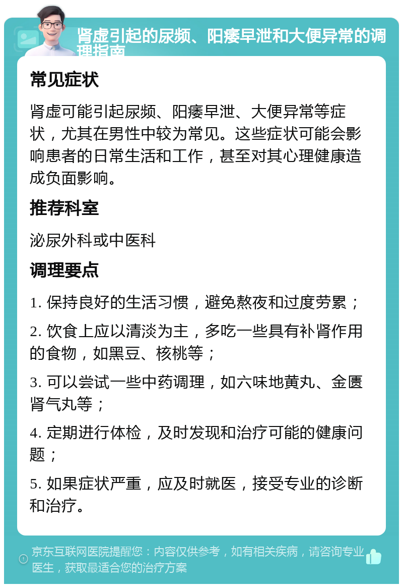 肾虚引起的尿频、阳痿早泄和大便异常的调理指南 常见症状 肾虚可能引起尿频、阳痿早泄、大便异常等症状，尤其在男性中较为常见。这些症状可能会影响患者的日常生活和工作，甚至对其心理健康造成负面影响。 推荐科室 泌尿外科或中医科 调理要点 1. 保持良好的生活习惯，避免熬夜和过度劳累； 2. 饮食上应以清淡为主，多吃一些具有补肾作用的食物，如黑豆、核桃等； 3. 可以尝试一些中药调理，如六味地黄丸、金匮肾气丸等； 4. 定期进行体检，及时发现和治疗可能的健康问题； 5. 如果症状严重，应及时就医，接受专业的诊断和治疗。