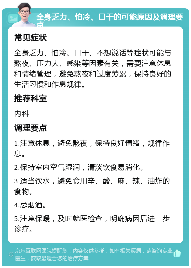 全身乏力、怕冷、口干的可能原因及调理要点 常见症状 全身乏力、怕冷、口干、不想说话等症状可能与熬夜、压力大、感染等因素有关，需要注意休息和情绪管理，避免熬夜和过度劳累，保持良好的生活习惯和作息规律。 推荐科室 内科 调理要点 1.注意休息，避免熬夜，保持良好情绪，规律作息。 2.保持室内空气湿润，清淡饮食易消化。 3.适当饮水，避免食用辛、酸、麻、辣、油炸的食物。 4.忌烟酒。 5.注意保暖，及时就医检查，明确病因后进一步诊疗。