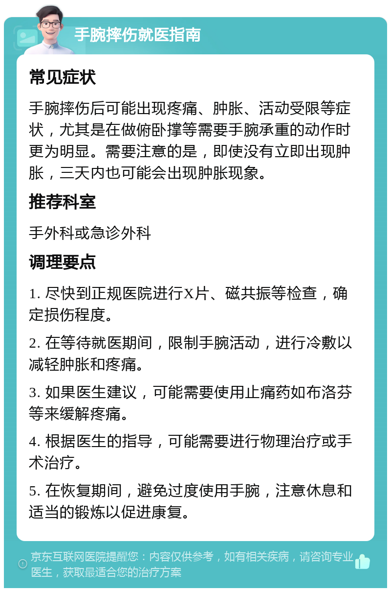 手腕摔伤就医指南 常见症状 手腕摔伤后可能出现疼痛、肿胀、活动受限等症状，尤其是在做俯卧撑等需要手腕承重的动作时更为明显。需要注意的是，即使没有立即出现肿胀，三天内也可能会出现肿胀现象。 推荐科室 手外科或急诊外科 调理要点 1. 尽快到正规医院进行X片、磁共振等检查，确定损伤程度。 2. 在等待就医期间，限制手腕活动，进行冷敷以减轻肿胀和疼痛。 3. 如果医生建议，可能需要使用止痛药如布洛芬等来缓解疼痛。 4. 根据医生的指导，可能需要进行物理治疗或手术治疗。 5. 在恢复期间，避免过度使用手腕，注意休息和适当的锻炼以促进康复。