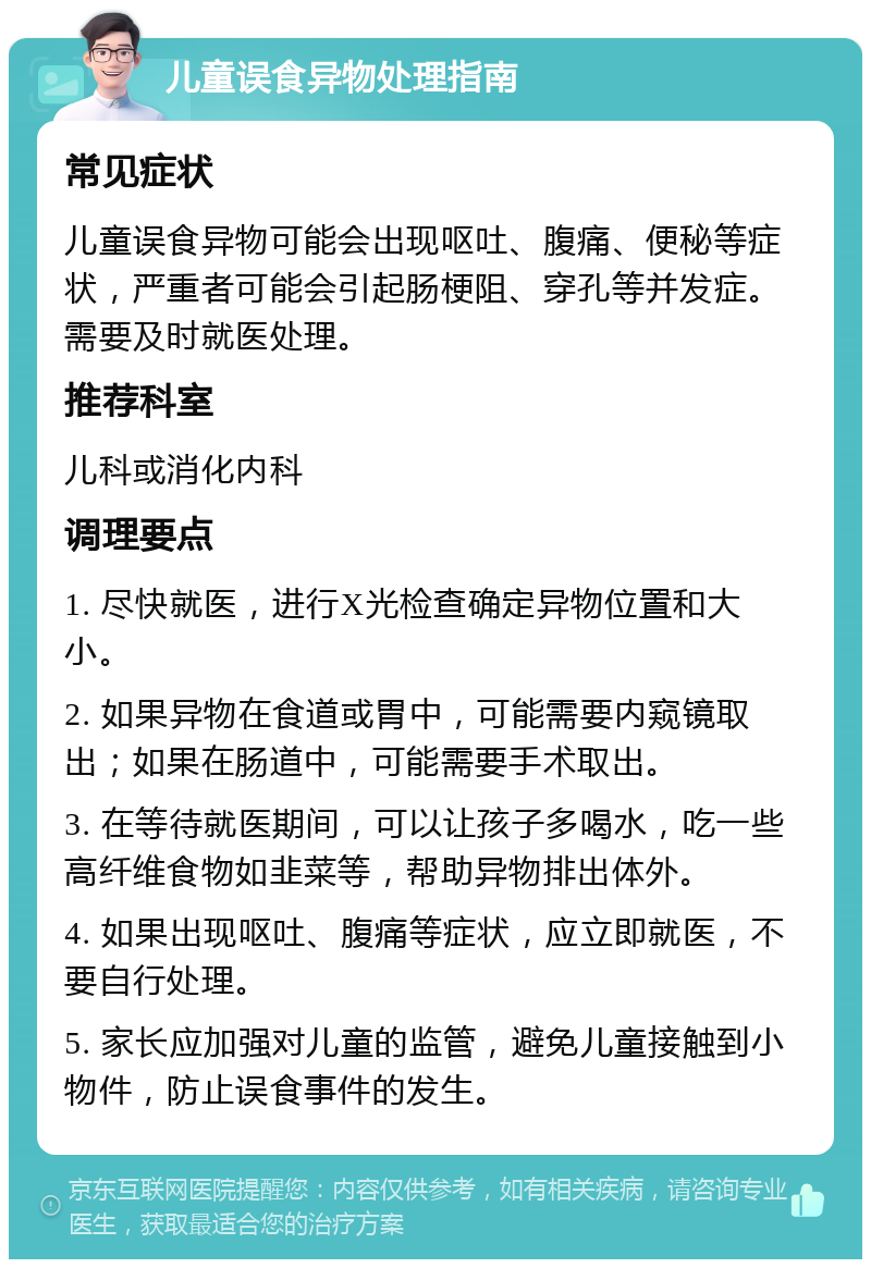 儿童误食异物处理指南 常见症状 儿童误食异物可能会出现呕吐、腹痛、便秘等症状，严重者可能会引起肠梗阻、穿孔等并发症。需要及时就医处理。 推荐科室 儿科或消化内科 调理要点 1. 尽快就医，进行X光检查确定异物位置和大小。 2. 如果异物在食道或胃中，可能需要内窥镜取出；如果在肠道中，可能需要手术取出。 3. 在等待就医期间，可以让孩子多喝水，吃一些高纤维食物如韭菜等，帮助异物排出体外。 4. 如果出现呕吐、腹痛等症状，应立即就医，不要自行处理。 5. 家长应加强对儿童的监管，避免儿童接触到小物件，防止误食事件的发生。