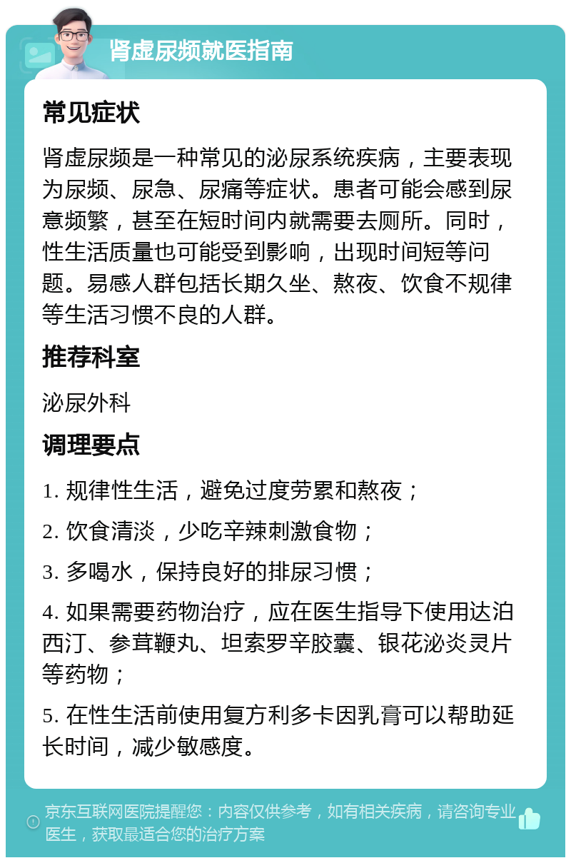 肾虚尿频就医指南 常见症状 肾虚尿频是一种常见的泌尿系统疾病，主要表现为尿频、尿急、尿痛等症状。患者可能会感到尿意频繁，甚至在短时间内就需要去厕所。同时，性生活质量也可能受到影响，出现时间短等问题。易感人群包括长期久坐、熬夜、饮食不规律等生活习惯不良的人群。 推荐科室 泌尿外科 调理要点 1. 规律性生活，避免过度劳累和熬夜； 2. 饮食清淡，少吃辛辣刺激食物； 3. 多喝水，保持良好的排尿习惯； 4. 如果需要药物治疗，应在医生指导下使用达泊西汀、参茸鞭丸、坦索罗辛胶囊、银花泌炎灵片等药物； 5. 在性生活前使用复方利多卡因乳膏可以帮助延长时间，减少敏感度。