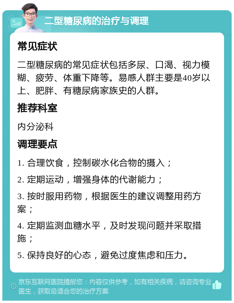 二型糖尿病的治疗与调理 常见症状 二型糖尿病的常见症状包括多尿、口渴、视力模糊、疲劳、体重下降等。易感人群主要是40岁以上、肥胖、有糖尿病家族史的人群。 推荐科室 内分泌科 调理要点 1. 合理饮食，控制碳水化合物的摄入； 2. 定期运动，增强身体的代谢能力； 3. 按时服用药物，根据医生的建议调整用药方案； 4. 定期监测血糖水平，及时发现问题并采取措施； 5. 保持良好的心态，避免过度焦虑和压力。