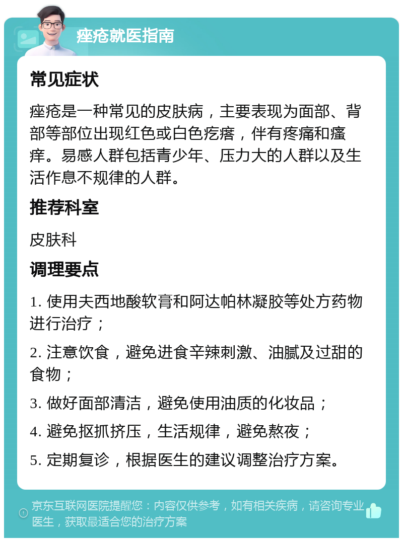 痤疮就医指南 常见症状 痤疮是一种常见的皮肤病，主要表现为面部、背部等部位出现红色或白色疙瘩，伴有疼痛和瘙痒。易感人群包括青少年、压力大的人群以及生活作息不规律的人群。 推荐科室 皮肤科 调理要点 1. 使用夫西地酸软膏和阿达帕林凝胶等处方药物进行治疗； 2. 注意饮食，避免进食辛辣刺激、油腻及过甜的食物； 3. 做好面部清洁，避免使用油质的化妆品； 4. 避免抠抓挤压，生活规律，避免熬夜； 5. 定期复诊，根据医生的建议调整治疗方案。