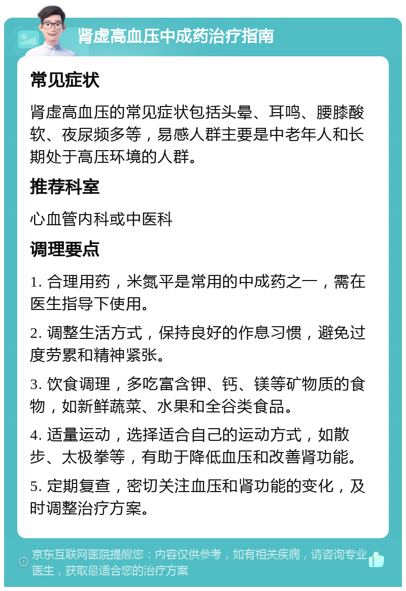 肾虚高血压中成药治疗指南 常见症状 肾虚高血压的常见症状包括头晕、耳鸣、腰膝酸软、夜尿频多等，易感人群主要是中老年人和长期处于高压环境的人群。 推荐科室 心血管内科或中医科 调理要点 1. 合理用药，米氮平是常用的中成药之一，需在医生指导下使用。 2. 调整生活方式，保持良好的作息习惯，避免过度劳累和精神紧张。 3. 饮食调理，多吃富含钾、钙、镁等矿物质的食物，如新鲜蔬菜、水果和全谷类食品。 4. 适量运动，选择适合自己的运动方式，如散步、太极拳等，有助于降低血压和改善肾功能。 5. 定期复查，密切关注血压和肾功能的变化，及时调整治疗方案。