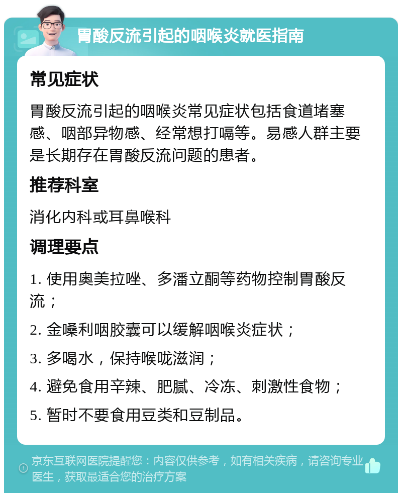 胃酸反流引起的咽喉炎就医指南 常见症状 胃酸反流引起的咽喉炎常见症状包括食道堵塞感、咽部异物感、经常想打嗝等。易感人群主要是长期存在胃酸反流问题的患者。 推荐科室 消化内科或耳鼻喉科 调理要点 1. 使用奥美拉唑、多潘立酮等药物控制胃酸反流； 2. 金嗓利咽胶囊可以缓解咽喉炎症状； 3. 多喝水，保持喉咙滋润； 4. 避免食用辛辣、肥腻、冷冻、刺激性食物； 5. 暂时不要食用豆类和豆制品。