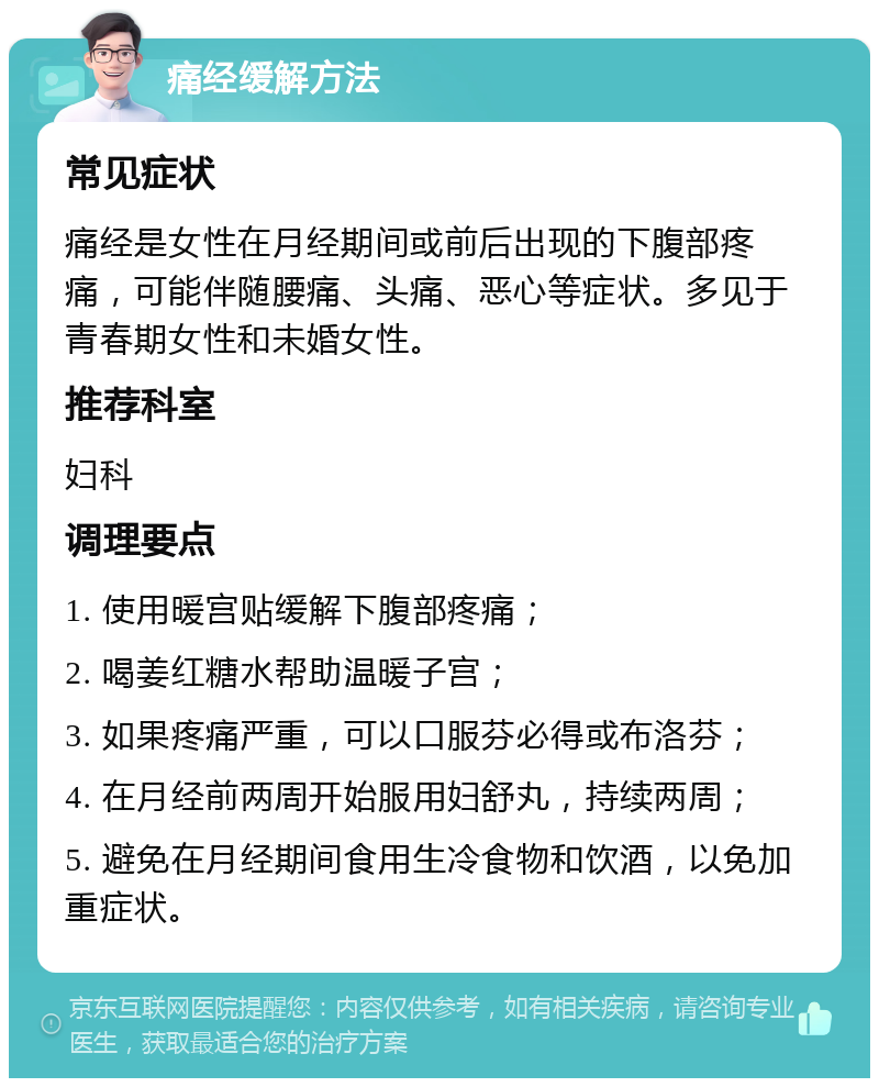 痛经缓解方法 常见症状 痛经是女性在月经期间或前后出现的下腹部疼痛，可能伴随腰痛、头痛、恶心等症状。多见于青春期女性和未婚女性。 推荐科室 妇科 调理要点 1. 使用暖宫贴缓解下腹部疼痛； 2. 喝姜红糖水帮助温暖子宫； 3. 如果疼痛严重，可以口服芬必得或布洛芬； 4. 在月经前两周开始服用妇舒丸，持续两周； 5. 避免在月经期间食用生冷食物和饮酒，以免加重症状。