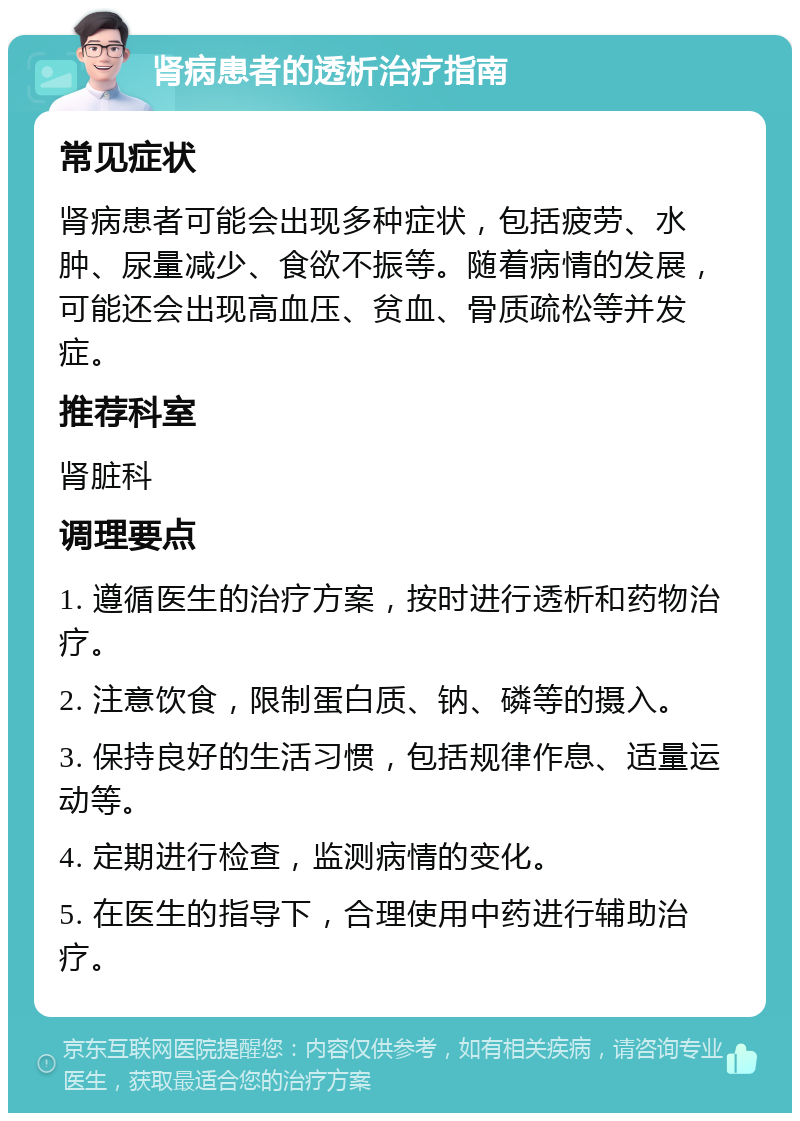 肾病患者的透析治疗指南 常见症状 肾病患者可能会出现多种症状，包括疲劳、水肿、尿量减少、食欲不振等。随着病情的发展，可能还会出现高血压、贫血、骨质疏松等并发症。 推荐科室 肾脏科 调理要点 1. 遵循医生的治疗方案，按时进行透析和药物治疗。 2. 注意饮食，限制蛋白质、钠、磷等的摄入。 3. 保持良好的生活习惯，包括规律作息、适量运动等。 4. 定期进行检查，监测病情的变化。 5. 在医生的指导下，合理使用中药进行辅助治疗。