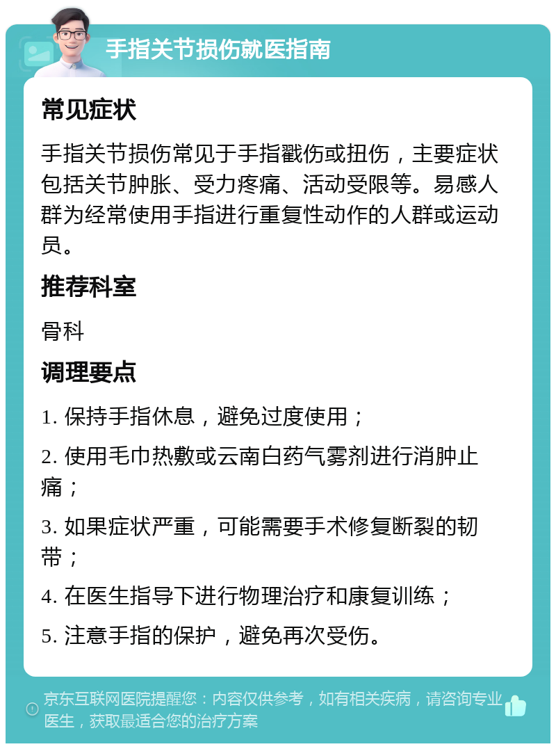 手指关节损伤就医指南 常见症状 手指关节损伤常见于手指戳伤或扭伤，主要症状包括关节肿胀、受力疼痛、活动受限等。易感人群为经常使用手指进行重复性动作的人群或运动员。 推荐科室 骨科 调理要点 1. 保持手指休息，避免过度使用； 2. 使用毛巾热敷或云南白药气雾剂进行消肿止痛； 3. 如果症状严重，可能需要手术修复断裂的韧带； 4. 在医生指导下进行物理治疗和康复训练； 5. 注意手指的保护，避免再次受伤。