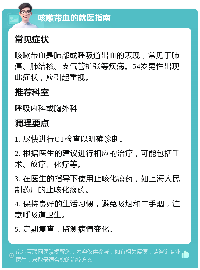 咳嗽带血的就医指南 常见症状 咳嗽带血是肺部或呼吸道出血的表现，常见于肺癌、肺结核、支气管扩张等疾病。54岁男性出现此症状，应引起重视。 推荐科室 呼吸内科或胸外科 调理要点 1. 尽快进行CT检查以明确诊断。 2. 根据医生的建议进行相应的治疗，可能包括手术、放疗、化疗等。 3. 在医生的指导下使用止咳化痰药，如上海人民制药厂的止咳化痰药。 4. 保持良好的生活习惯，避免吸烟和二手烟，注意呼吸道卫生。 5. 定期复查，监测病情变化。