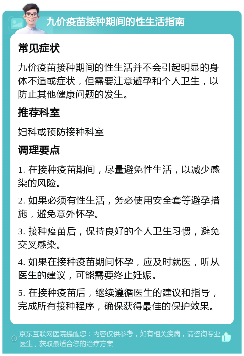 九价疫苗接种期间的性生活指南 常见症状 九价疫苗接种期间的性生活并不会引起明显的身体不适或症状，但需要注意避孕和个人卫生，以防止其他健康问题的发生。 推荐科室 妇科或预防接种科室 调理要点 1. 在接种疫苗期间，尽量避免性生活，以减少感染的风险。 2. 如果必须有性生活，务必使用安全套等避孕措施，避免意外怀孕。 3. 接种疫苗后，保持良好的个人卫生习惯，避免交叉感染。 4. 如果在接种疫苗期间怀孕，应及时就医，听从医生的建议，可能需要终止妊娠。 5. 在接种疫苗后，继续遵循医生的建议和指导，完成所有接种程序，确保获得最佳的保护效果。