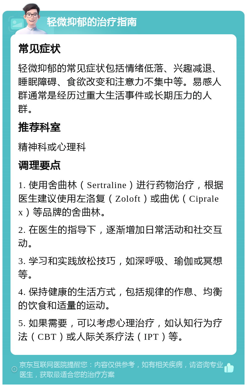 轻微抑郁的治疗指南 常见症状 轻微抑郁的常见症状包括情绪低落、兴趣减退、睡眠障碍、食欲改变和注意力不集中等。易感人群通常是经历过重大生活事件或长期压力的人群。 推荐科室 精神科或心理科 调理要点 1. 使用舍曲林（Sertraline）进行药物治疗，根据医生建议使用左洛复（Zoloft）或曲优（Cipralex）等品牌的舍曲林。 2. 在医生的指导下，逐渐增加日常活动和社交互动。 3. 学习和实践放松技巧，如深呼吸、瑜伽或冥想等。 4. 保持健康的生活方式，包括规律的作息、均衡的饮食和适量的运动。 5. 如果需要，可以考虑心理治疗，如认知行为疗法（CBT）或人际关系疗法（IPT）等。