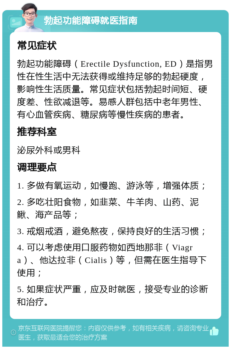 勃起功能障碍就医指南 常见症状 勃起功能障碍（Erectile Dysfunction, ED）是指男性在性生活中无法获得或维持足够的勃起硬度，影响性生活质量。常见症状包括勃起时间短、硬度差、性欲减退等。易感人群包括中老年男性、有心血管疾病、糖尿病等慢性疾病的患者。 推荐科室 泌尿外科或男科 调理要点 1. 多做有氧运动，如慢跑、游泳等，增强体质； 2. 多吃壮阳食物，如韭菜、牛羊肉、山药、泥鳅、海产品等； 3. 戒烟戒酒，避免熬夜，保持良好的生活习惯； 4. 可以考虑使用口服药物如西地那非（Viagra）、他达拉非（Cialis）等，但需在医生指导下使用； 5. 如果症状严重，应及时就医，接受专业的诊断和治疗。