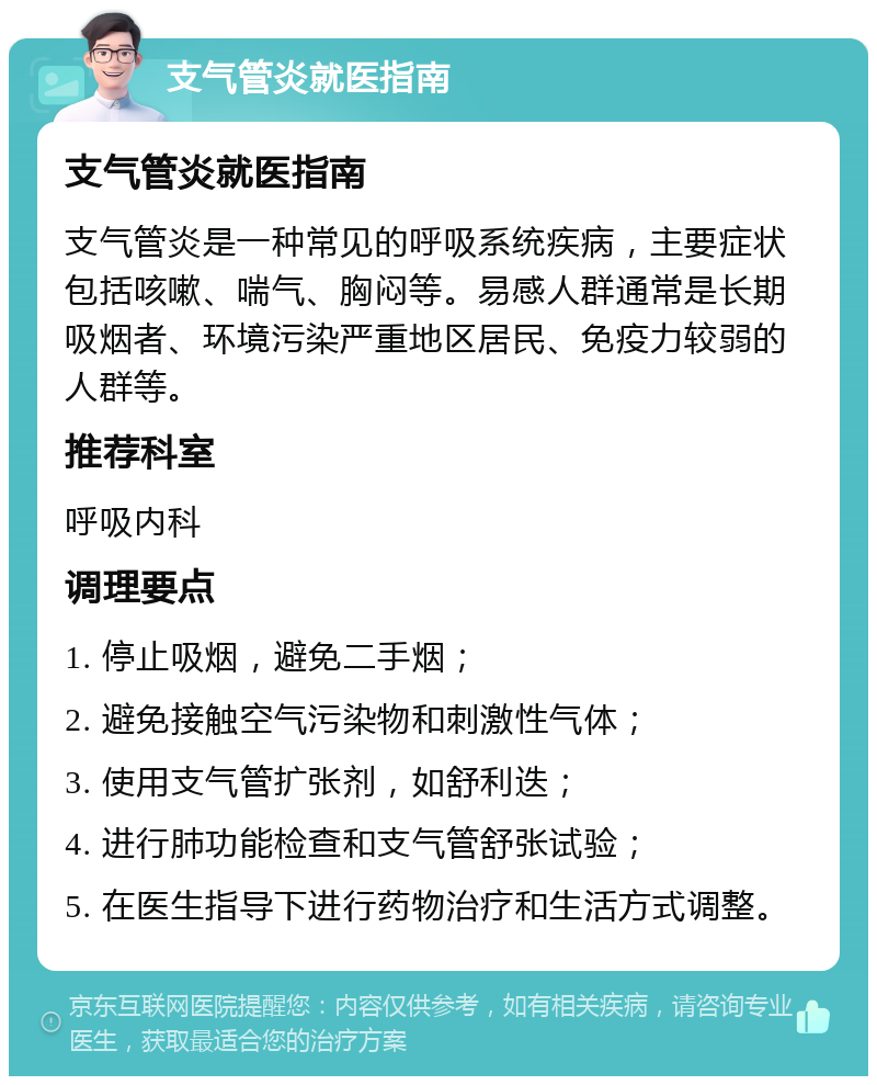 支气管炎就医指南 支气管炎就医指南 支气管炎是一种常见的呼吸系统疾病，主要症状包括咳嗽、喘气、胸闷等。易感人群通常是长期吸烟者、环境污染严重地区居民、免疫力较弱的人群等。 推荐科室 呼吸内科 调理要点 1. 停止吸烟，避免二手烟； 2. 避免接触空气污染物和刺激性气体； 3. 使用支气管扩张剂，如舒利迭； 4. 进行肺功能检查和支气管舒张试验； 5. 在医生指导下进行药物治疗和生活方式调整。