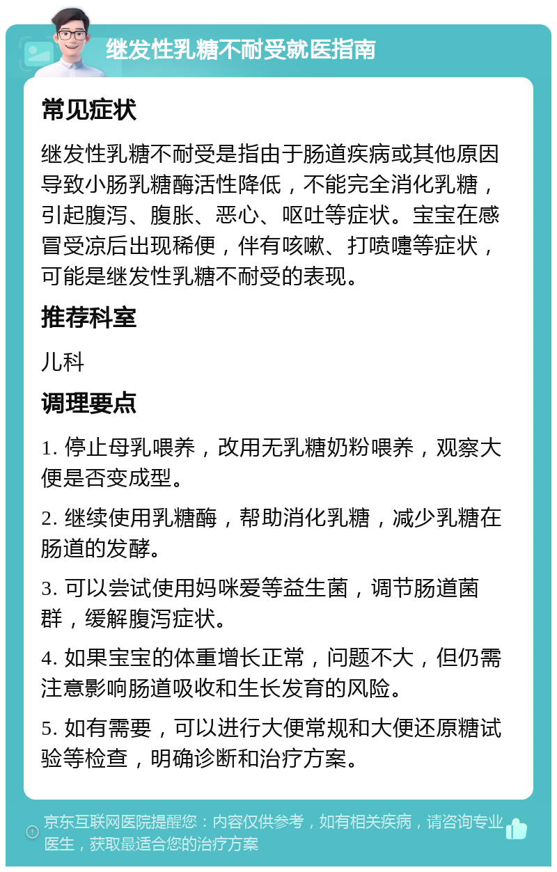 继发性乳糖不耐受就医指南 常见症状 继发性乳糖不耐受是指由于肠道疾病或其他原因导致小肠乳糖酶活性降低，不能完全消化乳糖，引起腹泻、腹胀、恶心、呕吐等症状。宝宝在感冒受凉后出现稀便，伴有咳嗽、打喷嚏等症状，可能是继发性乳糖不耐受的表现。 推荐科室 儿科 调理要点 1. 停止母乳喂养，改用无乳糖奶粉喂养，观察大便是否变成型。 2. 继续使用乳糖酶，帮助消化乳糖，减少乳糖在肠道的发酵。 3. 可以尝试使用妈咪爱等益生菌，调节肠道菌群，缓解腹泻症状。 4. 如果宝宝的体重增长正常，问题不大，但仍需注意影响肠道吸收和生长发育的风险。 5. 如有需要，可以进行大便常规和大便还原糖试验等检查，明确诊断和治疗方案。