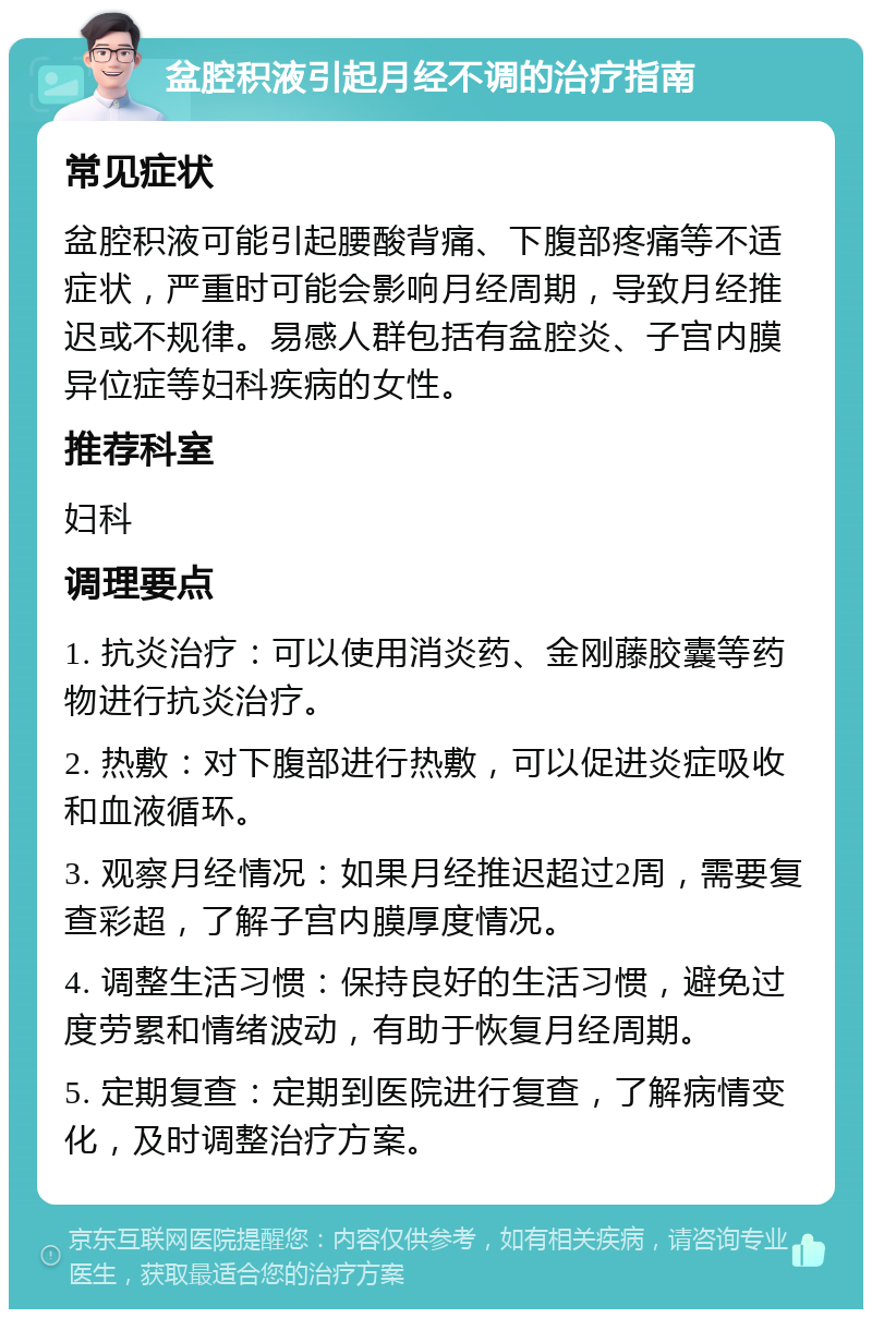 盆腔积液引起月经不调的治疗指南 常见症状 盆腔积液可能引起腰酸背痛、下腹部疼痛等不适症状，严重时可能会影响月经周期，导致月经推迟或不规律。易感人群包括有盆腔炎、子宫内膜异位症等妇科疾病的女性。 推荐科室 妇科 调理要点 1. 抗炎治疗：可以使用消炎药、金刚藤胶囊等药物进行抗炎治疗。 2. 热敷：对下腹部进行热敷，可以促进炎症吸收和血液循环。 3. 观察月经情况：如果月经推迟超过2周，需要复查彩超，了解子宫内膜厚度情况。 4. 调整生活习惯：保持良好的生活习惯，避免过度劳累和情绪波动，有助于恢复月经周期。 5. 定期复查：定期到医院进行复查，了解病情变化，及时调整治疗方案。