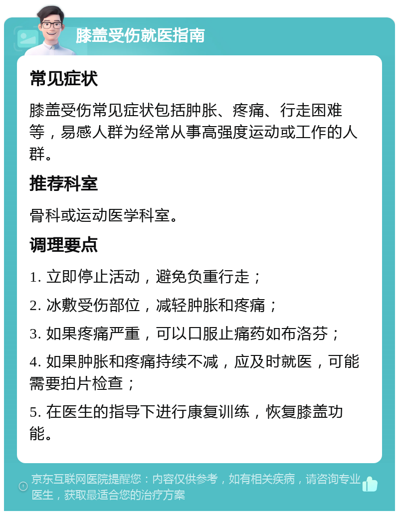 膝盖受伤就医指南 常见症状 膝盖受伤常见症状包括肿胀、疼痛、行走困难等，易感人群为经常从事高强度运动或工作的人群。 推荐科室 骨科或运动医学科室。 调理要点 1. 立即停止活动，避免负重行走； 2. 冰敷受伤部位，减轻肿胀和疼痛； 3. 如果疼痛严重，可以口服止痛药如布洛芬； 4. 如果肿胀和疼痛持续不减，应及时就医，可能需要拍片检查； 5. 在医生的指导下进行康复训练，恢复膝盖功能。