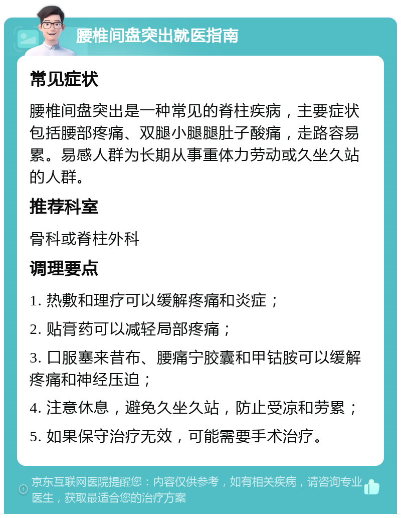 腰椎间盘突出就医指南 常见症状 腰椎间盘突出是一种常见的脊柱疾病，主要症状包括腰部疼痛、双腿小腿腿肚子酸痛，走路容易累。易感人群为长期从事重体力劳动或久坐久站的人群。 推荐科室 骨科或脊柱外科 调理要点 1. 热敷和理疗可以缓解疼痛和炎症； 2. 贴膏药可以减轻局部疼痛； 3. 口服塞来昔布、腰痛宁胶囊和甲钴胺可以缓解疼痛和神经压迫； 4. 注意休息，避免久坐久站，防止受凉和劳累； 5. 如果保守治疗无效，可能需要手术治疗。