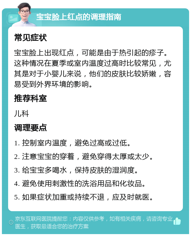 宝宝脸上红点的调理指南 常见症状 宝宝脸上出现红点，可能是由于热引起的疹子。这种情况在夏季或室内温度过高时比较常见，尤其是对于小婴儿来说，他们的皮肤比较娇嫩，容易受到外界环境的影响。 推荐科室 儿科 调理要点 1. 控制室内温度，避免过高或过低。 2. 注意宝宝的穿着，避免穿得太厚或太少。 3. 给宝宝多喝水，保持皮肤的湿润度。 4. 避免使用刺激性的洗浴用品和化妆品。 5. 如果症状加重或持续不退，应及时就医。