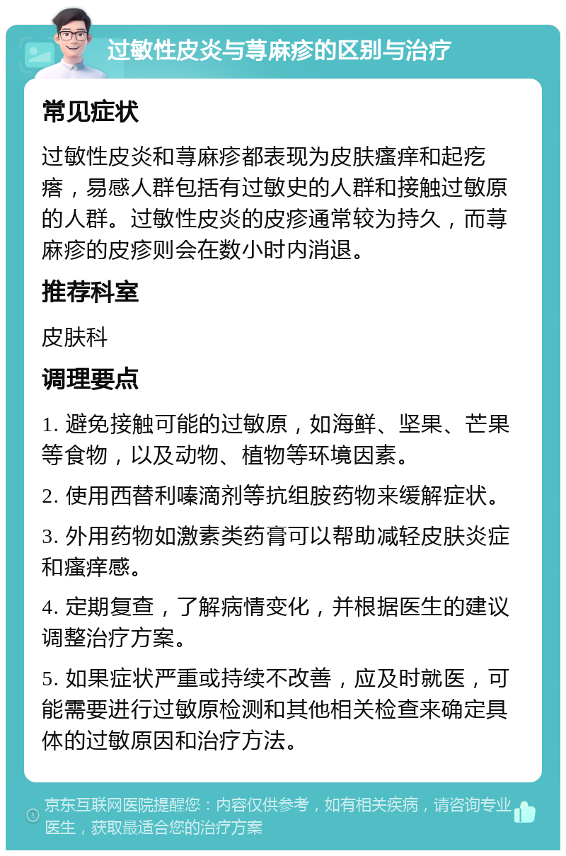 过敏性皮炎与荨麻疹的区别与治疗 常见症状 过敏性皮炎和荨麻疹都表现为皮肤瘙痒和起疙瘩，易感人群包括有过敏史的人群和接触过敏原的人群。过敏性皮炎的皮疹通常较为持久，而荨麻疹的皮疹则会在数小时内消退。 推荐科室 皮肤科 调理要点 1. 避免接触可能的过敏原，如海鲜、坚果、芒果等食物，以及动物、植物等环境因素。 2. 使用西替利嗪滴剂等抗组胺药物来缓解症状。 3. 外用药物如激素类药膏可以帮助减轻皮肤炎症和瘙痒感。 4. 定期复查，了解病情变化，并根据医生的建议调整治疗方案。 5. 如果症状严重或持续不改善，应及时就医，可能需要进行过敏原检测和其他相关检查来确定具体的过敏原因和治疗方法。