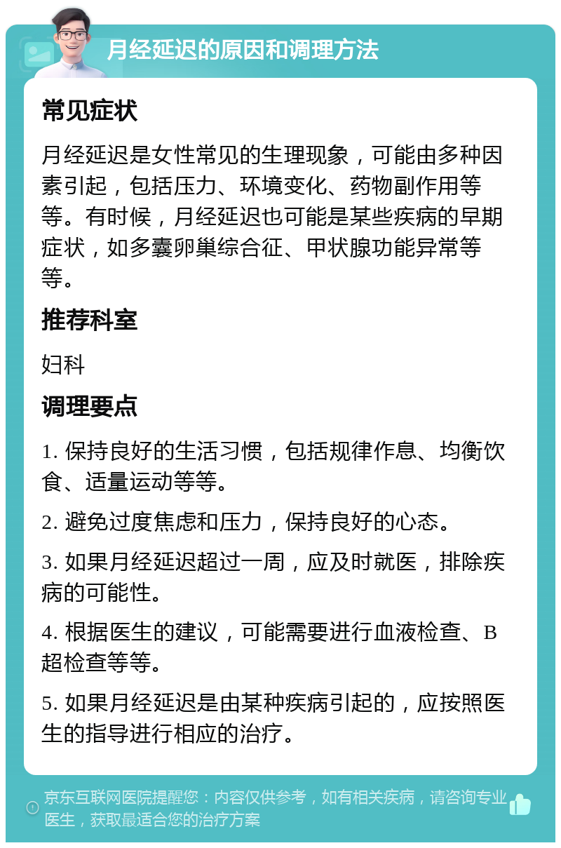 月经延迟的原因和调理方法 常见症状 月经延迟是女性常见的生理现象，可能由多种因素引起，包括压力、环境变化、药物副作用等等。有时候，月经延迟也可能是某些疾病的早期症状，如多囊卵巢综合征、甲状腺功能异常等等。 推荐科室 妇科 调理要点 1. 保持良好的生活习惯，包括规律作息、均衡饮食、适量运动等等。 2. 避免过度焦虑和压力，保持良好的心态。 3. 如果月经延迟超过一周，应及时就医，排除疾病的可能性。 4. 根据医生的建议，可能需要进行血液检查、B超检查等等。 5. 如果月经延迟是由某种疾病引起的，应按照医生的指导进行相应的治疗。