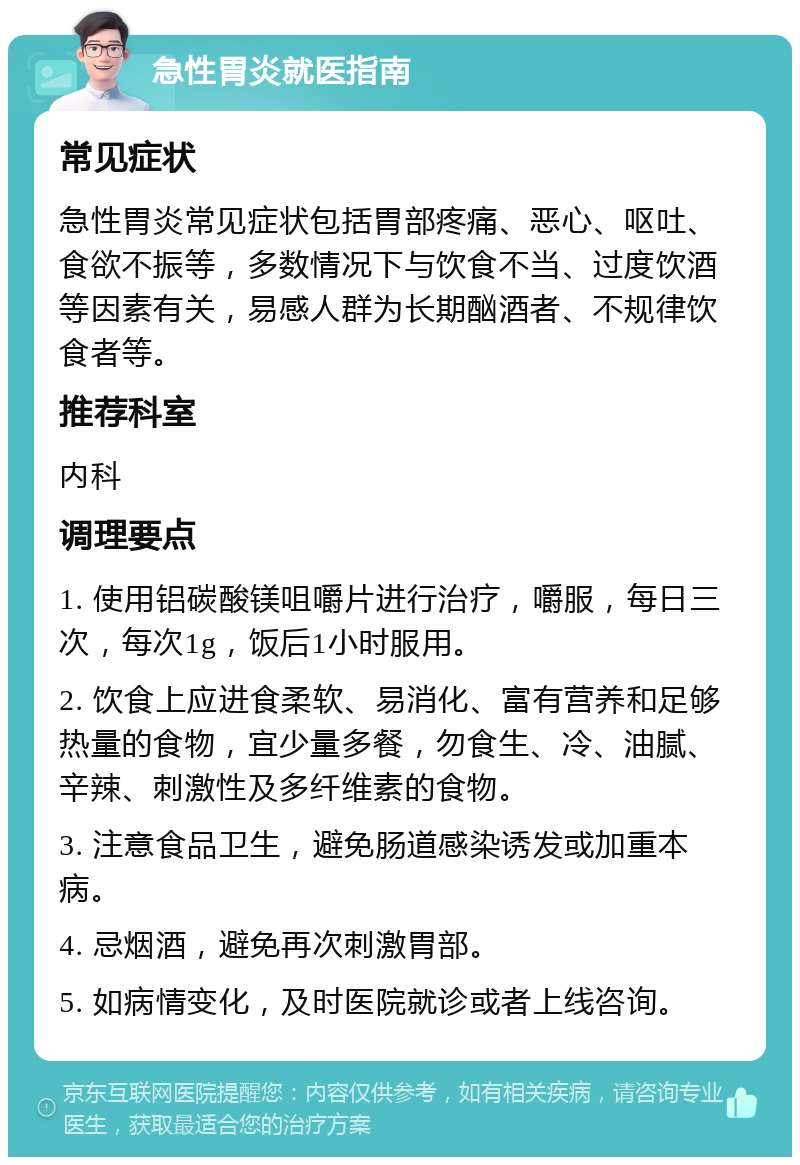 急性胃炎就医指南 常见症状 急性胃炎常见症状包括胃部疼痛、恶心、呕吐、食欲不振等，多数情况下与饮食不当、过度饮酒等因素有关，易感人群为长期酗酒者、不规律饮食者等。 推荐科室 内科 调理要点 1. 使用铝碳酸镁咀嚼片进行治疗，嚼服，每日三次，每次1g，饭后1小时服用。 2. 饮食上应进食柔软、易消化、富有营养和足够热量的食物，宜少量多餐，勿食生、冷、油腻、辛辣、刺激性及多纤维素的食物。 3. 注意食品卫生，避免肠道感染诱发或加重本病。 4. 忌烟酒，避免再次刺激胃部。 5. 如病情变化，及时医院就诊或者上线咨询。