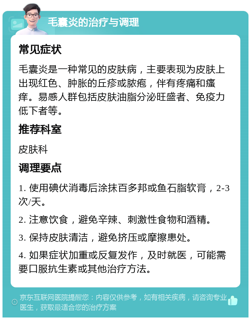 毛囊炎的治疗与调理 常见症状 毛囊炎是一种常见的皮肤病，主要表现为皮肤上出现红色、肿胀的丘疹或脓疱，伴有疼痛和瘙痒。易感人群包括皮肤油脂分泌旺盛者、免疫力低下者等。 推荐科室 皮肤科 调理要点 1. 使用碘伏消毒后涂抹百多邦或鱼石脂软膏，2-3次/天。 2. 注意饮食，避免辛辣、刺激性食物和酒精。 3. 保持皮肤清洁，避免挤压或摩擦患处。 4. 如果症状加重或反复发作，及时就医，可能需要口服抗生素或其他治疗方法。