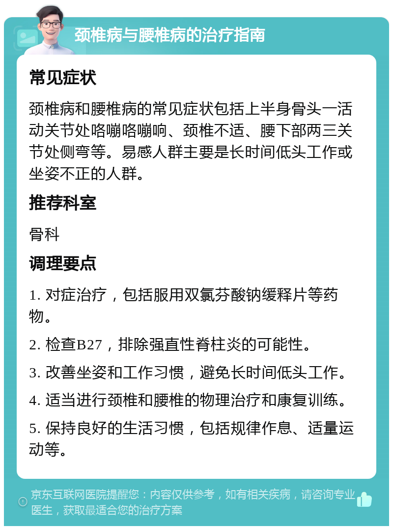 颈椎病与腰椎病的治疗指南 常见症状 颈椎病和腰椎病的常见症状包括上半身骨头一活动关节处咯嘣咯嘣响、颈椎不适、腰下部两三关节处侧弯等。易感人群主要是长时间低头工作或坐姿不正的人群。 推荐科室 骨科 调理要点 1. 对症治疗，包括服用双氯芬酸钠缓释片等药物。 2. 检查B27，排除强直性脊柱炎的可能性。 3. 改善坐姿和工作习惯，避免长时间低头工作。 4. 适当进行颈椎和腰椎的物理治疗和康复训练。 5. 保持良好的生活习惯，包括规律作息、适量运动等。