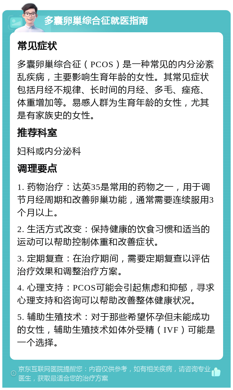 多囊卵巢综合征就医指南 常见症状 多囊卵巢综合征（PCOS）是一种常见的内分泌紊乱疾病，主要影响生育年龄的女性。其常见症状包括月经不规律、长时间的月经、多毛、痤疮、体重增加等。易感人群为生育年龄的女性，尤其是有家族史的女性。 推荐科室 妇科或内分泌科 调理要点 1. 药物治疗：达英35是常用的药物之一，用于调节月经周期和改善卵巢功能，通常需要连续服用3个月以上。 2. 生活方式改变：保持健康的饮食习惯和适当的运动可以帮助控制体重和改善症状。 3. 定期复查：在治疗期间，需要定期复查以评估治疗效果和调整治疗方案。 4. 心理支持：PCOS可能会引起焦虑和抑郁，寻求心理支持和咨询可以帮助改善整体健康状况。 5. 辅助生殖技术：对于那些希望怀孕但未能成功的女性，辅助生殖技术如体外受精（IVF）可能是一个选择。