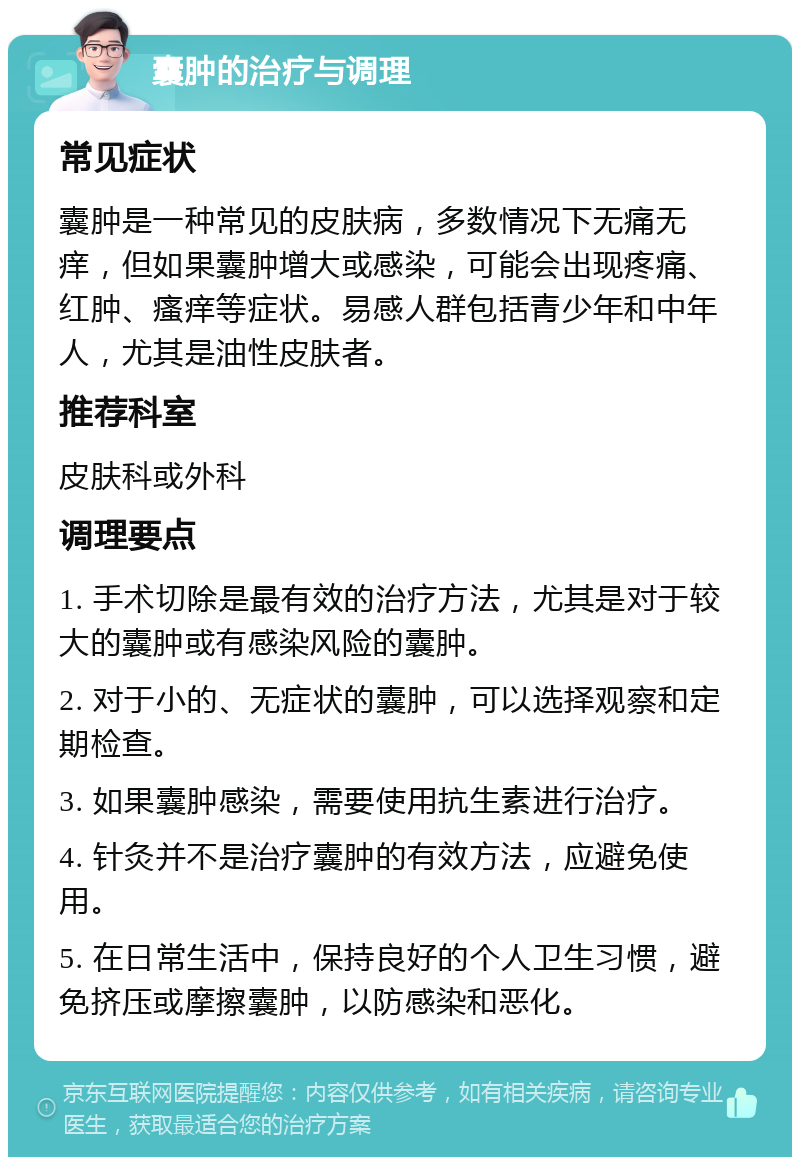 囊肿的治疗与调理 常见症状 囊肿是一种常见的皮肤病，多数情况下无痛无痒，但如果囊肿增大或感染，可能会出现疼痛、红肿、瘙痒等症状。易感人群包括青少年和中年人，尤其是油性皮肤者。 推荐科室 皮肤科或外科 调理要点 1. 手术切除是最有效的治疗方法，尤其是对于较大的囊肿或有感染风险的囊肿。 2. 对于小的、无症状的囊肿，可以选择观察和定期检查。 3. 如果囊肿感染，需要使用抗生素进行治疗。 4. 针灸并不是治疗囊肿的有效方法，应避免使用。 5. 在日常生活中，保持良好的个人卫生习惯，避免挤压或摩擦囊肿，以防感染和恶化。