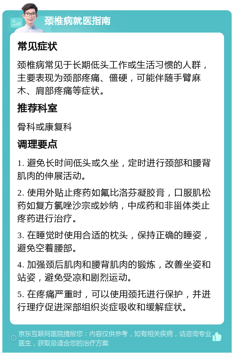 颈椎病就医指南 常见症状 颈椎病常见于长期低头工作或生活习惯的人群，主要表现为颈部疼痛、僵硬，可能伴随手臂麻木、肩部疼痛等症状。 推荐科室 骨科或康复科 调理要点 1. 避免长时间低头或久坐，定时进行颈部和腰背肌肉的伸展活动。 2. 使用外贴止疼药如氟比洛芬凝胶膏，口服肌松药如复方氯唑沙宗或妙纳，中成药和非甾体类止疼药进行治疗。 3. 在睡觉时使用合适的枕头，保持正确的睡姿，避免空着腰部。 4. 加强颈后肌肉和腰背肌肉的锻炼，改善坐姿和站姿，避免受凉和剧烈运动。 5. 在疼痛严重时，可以使用颈托进行保护，并进行理疗促进深部组织炎症吸收和缓解症状。